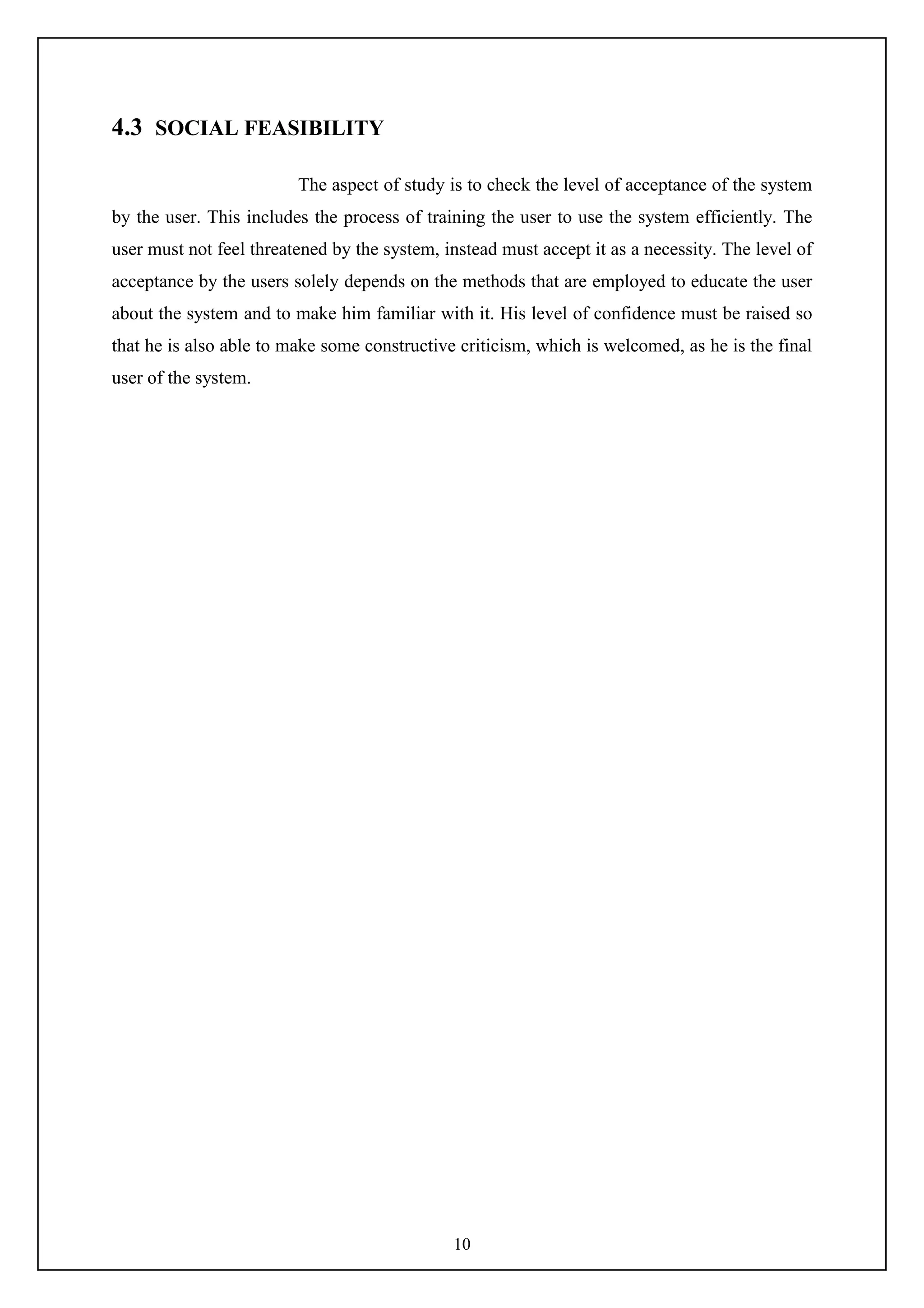 10
4.3 SOCIAL FEASIBILITY
The aspect of study is to check the level of acceptance of the system
by the user. This includes the process of training the user to use the system efficiently. The
user must not feel threatened by the system, instead must accept it as a necessity. The level of
acceptance by the users solely depends on the methods that are employed to educate the user
about the system and to make him familiar with it. His level of confidence must be raised so
that he is also able to make some constructive criticism, which is welcomed, as he is the final
user of the system.
 