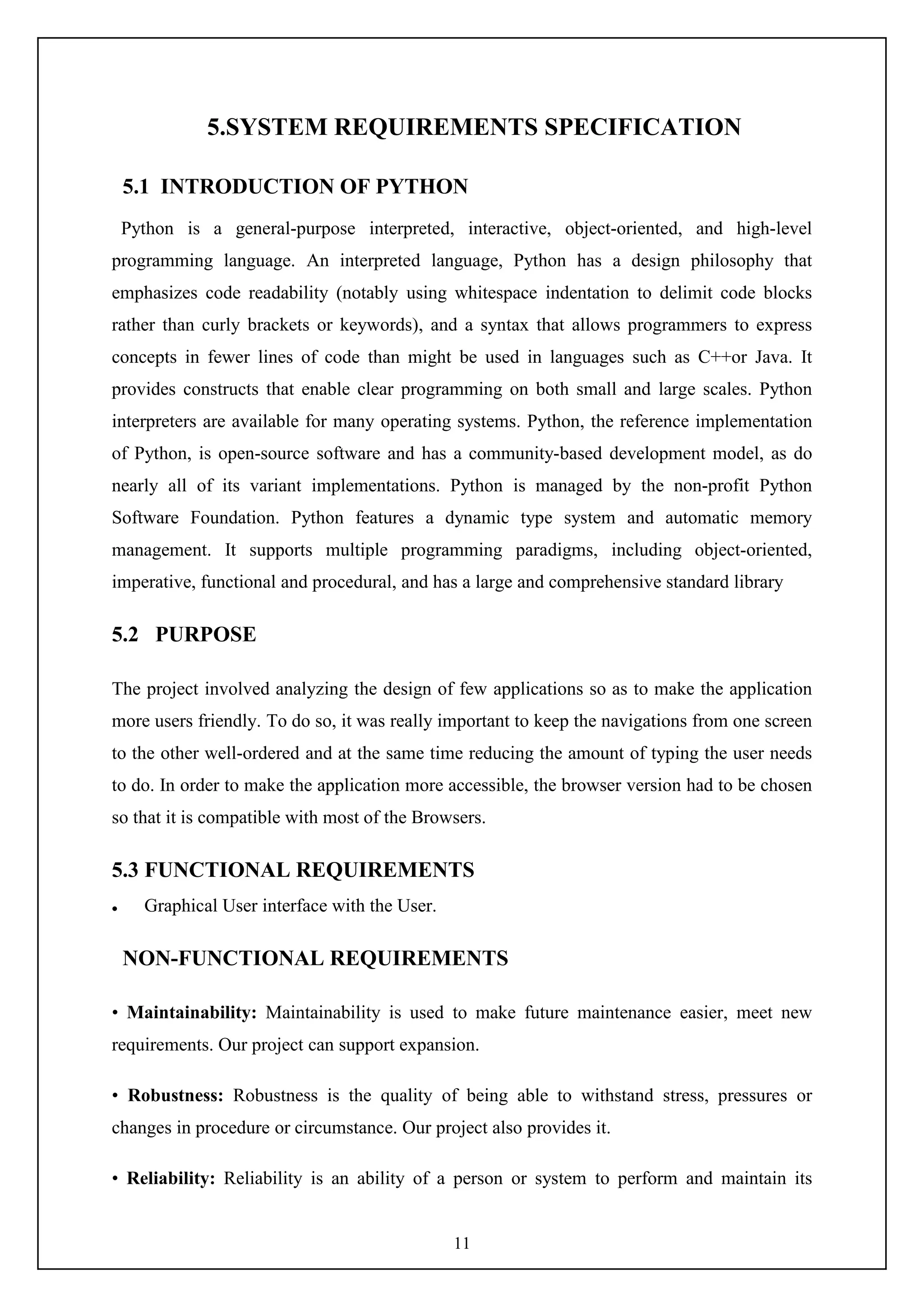 11
5.SYSTEM REQUIREMENTS SPECIFICATION
5.1 INTRODUCTION OF PYTHON
Python is a general-purpose interpreted, interactive, object-oriented, and high-level
programming language. An interpreted language, Python has a design philosophy that
emphasizes code readability (notably using whitespace indentation to delimit code blocks
rather than curly brackets or keywords), and a syntax that allows programmers to express
concepts in fewer lines of code than might be used in languages such as C++or Java. It
provides constructs that enable clear programming on both small and large scales. Python
interpreters are available for many operating systems. Python, the reference implementation
of Python, is open-source software and has a community-based development model, as do
nearly all of its variant implementations. Python is managed by the non-profit Python
Software Foundation. Python features a dynamic type system and automatic memory
management. It supports multiple programming paradigms, including object-oriented,
imperative, functional and procedural, and has a large and comprehensive standard library
5.2 PURPOSE
The project involved analyzing the design of few applications so as to make the application
more users friendly. To do so, it was really important to keep the navigations from one screen
to the other well-ordered and at the same time reducing the amount of typing the user needs
to do. In order to make the application more accessible, the browser version had to be chosen
so that it is compatible with most of the Browsers.
5.3 FUNCTIONAL REQUIREMENTS
 Graphical User interface with the User.
NON-FUNCTIONAL REQUIREMENTS
• Maintainability: Maintainability is used to make future maintenance easier, meet new
requirements. Our project can support expansion.
• Robustness: Robustness is the quality of being able to withstand stress, pressures or
changes in procedure or circumstance. Our project also provides it.
• Reliability: Reliability is an ability of a person or system to perform and maintain its
 