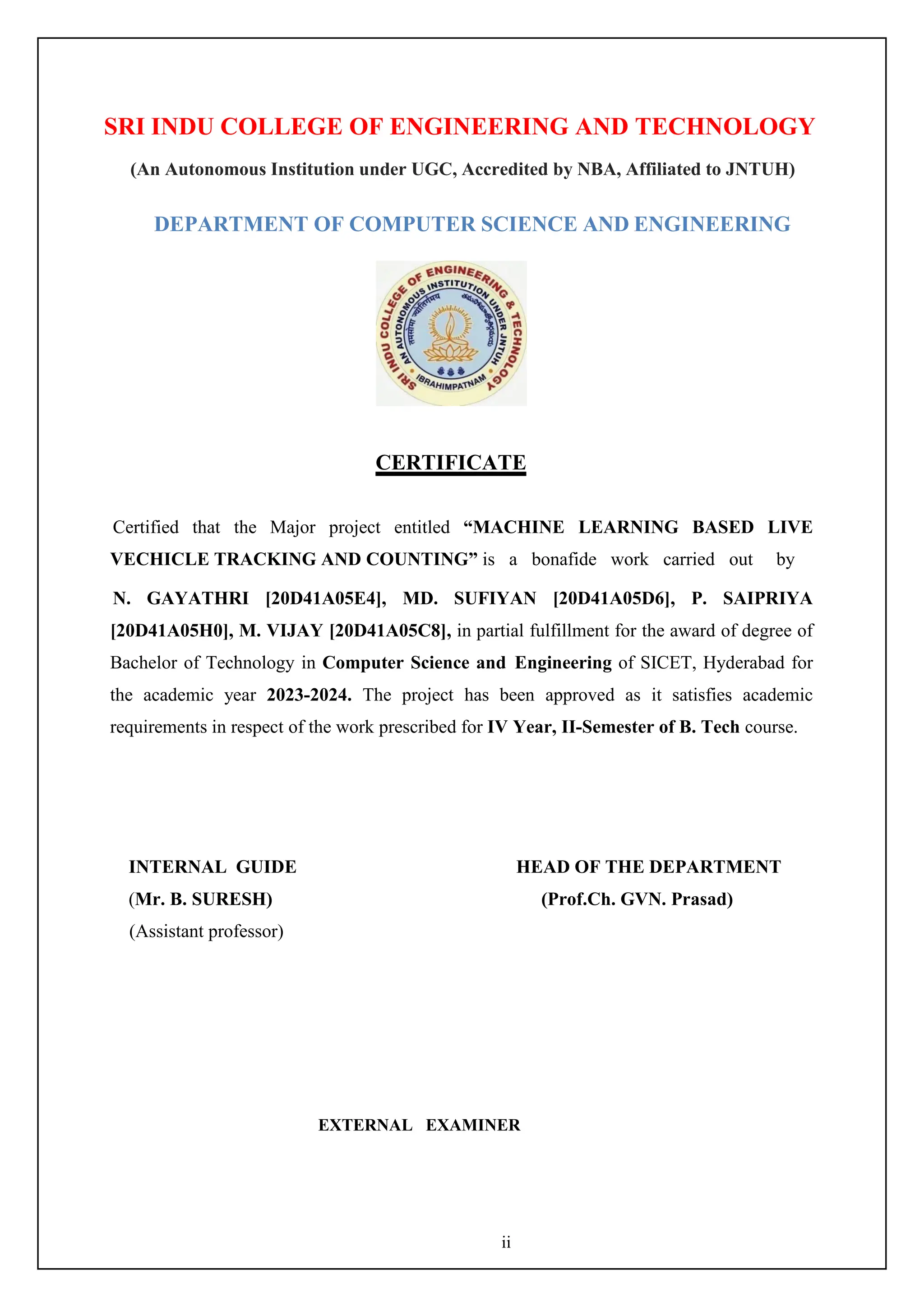 ii
SRI INDU COLLEGE OF ENGINEERING AND TECHNOLOGY
(An Autonomous Institution under UGC, Accredited by NBA, Affiliated to JNTUH)
DEPARTMENT OF COMPUTER SCIENCE AND ENGINEERING
CERTIFICATE
Certified that the Major project entitled “MACHINE LEARNING BASED LIVE
VECHICLE TRACKING AND COUNTING” is a bonafide work carried out by
N. GAYATHRI [20D41A05E4], MD. SUFIYAN [20D41A05D6], P. SAIPRIYA
[20D41A05H0], M. VIJAY [20D41A05C8], in partial fulfillment for the award of degree of
Bachelor of Technology in Computer Science and Engineering of SICET, Hyderabad for
the academic year 2023-2024. The project has been approved as it satisfies academic
requirements in respect of the work prescribed for IV Year, II-Semester of B. Tech course.
INTERNAL GUIDE HEAD OF THE DEPARTMENT
(Mr. B. SURESH) (Prof.Ch. GVN. Prasad)
(Assistant professor)
EXTERNAL EXAMINER
 