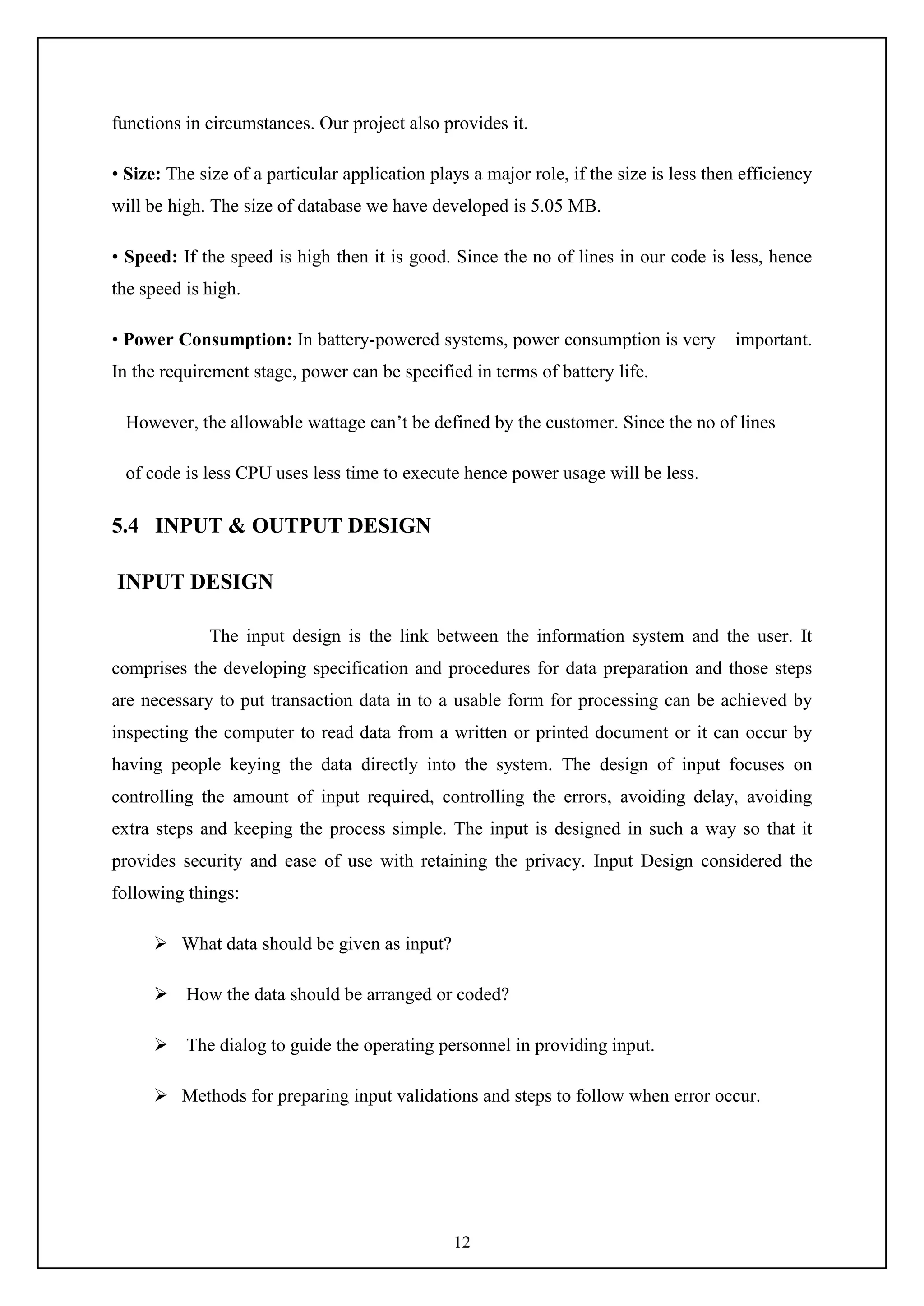 12
functions in circumstances. Our project also provides it.
• Size: The size of a particular application plays a major role, if the size is less then efficiency
will be high. The size of database we have developed is 5.05 MB.
• Speed: If the speed is high then it is good. Since the no of lines in our code is less, hence
the speed is high.
• Power Consumption: In battery-powered systems, power consumption is very important.
In the requirement stage, power can be specified in terms of battery life.
However, the allowable wattage can’t be defined by the customer. Since the no of lines
of code is less CPU uses less time to execute hence power usage will be less.
5.4 INPUT & OUTPUT DESIGN
INPUT DESIGN
The input design is the link between the information system and the user. It
comprises the developing specification and procedures for data preparation and those steps
are necessary to put transaction data in to a usable form for processing can be achieved by
inspecting the computer to read data from a written or printed document or it can occur by
having people keying the data directly into the system. The design of input focuses on
controlling the amount of input required, controlling the errors, avoiding delay, avoiding
extra steps and keeping the process simple. The input is designed in such a way so that it
provides security and ease of use with retaining the privacy. Input Design considered the
following things:
 What data should be given as input?
 How the data should be arranged or coded?
 The dialog to guide the operating personnel in providing input.
 Methods for preparing input validations and steps to follow when error occur.
 