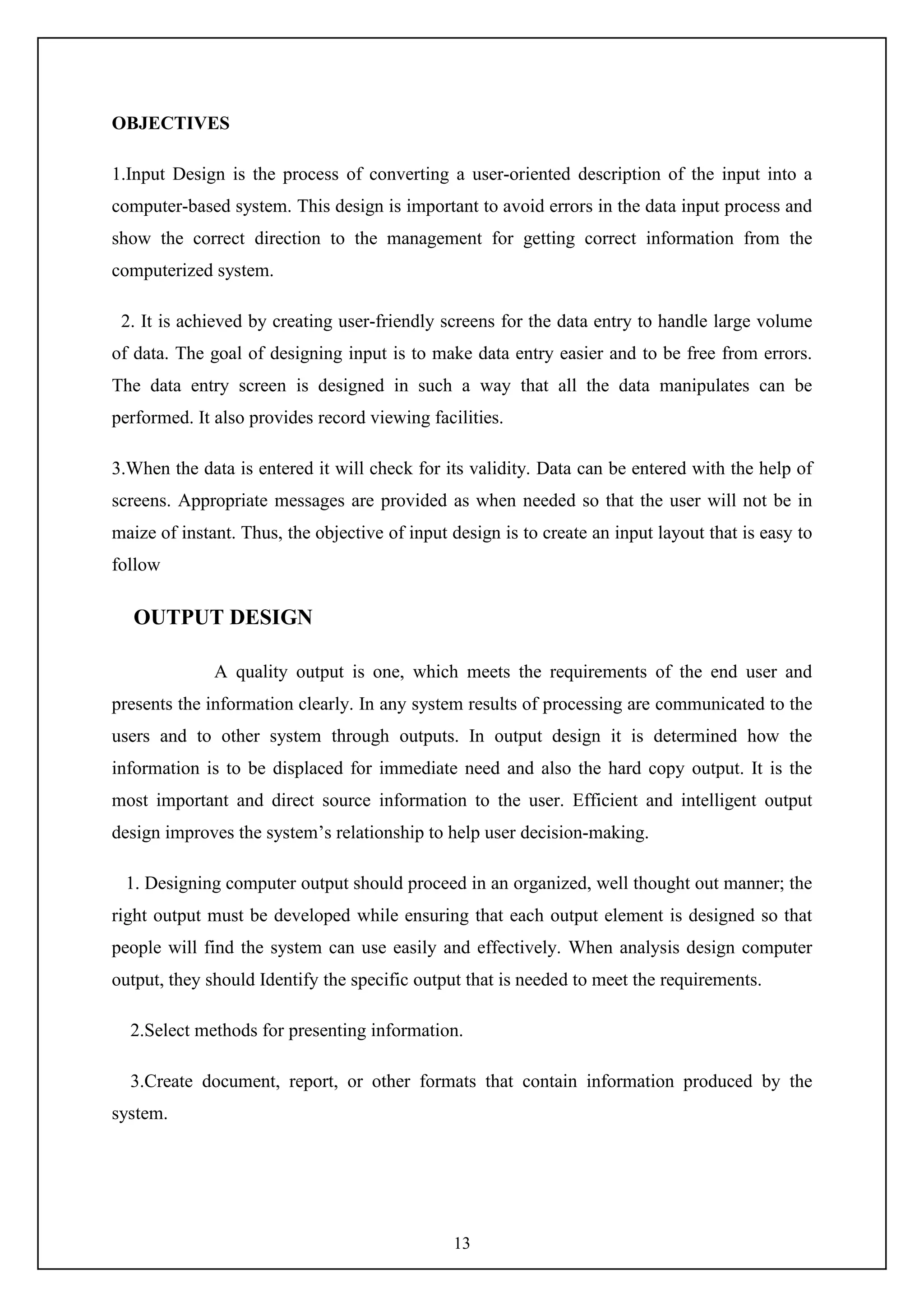 13
OBJECTIVES
1.Input Design is the process of converting a user-oriented description of the input into a
computer-based system. This design is important to avoid errors in the data input process and
show the correct direction to the management for getting correct information from the
computerized system.
2. It is achieved by creating user-friendly screens for the data entry to handle large volume
of data. The goal of designing input is to make data entry easier and to be free from errors.
The data entry screen is designed in such a way that all the data manipulates can be
performed. It also provides record viewing facilities.
3.When the data is entered it will check for its validity. Data can be entered with the help of
screens. Appropriate messages are provided as when needed so that the user will not be in
maize of instant. Thus, the objective of input design is to create an input layout that is easy to
follow
OUTPUT DESIGN
A quality output is one, which meets the requirements of the end user and
presents the information clearly. In any system results of processing are communicated to the
users and to other system through outputs. In output design it is determined how the
information is to be displaced for immediate need and also the hard copy output. It is the
most important and direct source information to the user. Efficient and intelligent output
design improves the system’s relationship to help user decision-making.
1. Designing computer output should proceed in an organized, well thought out manner; the
right output must be developed while ensuring that each output element is designed so that
people will find the system can use easily and effectively. When analysis design computer
output, they should Identify the specific output that is needed to meet the requirements.
2.Select methods for presenting information.
3.Create document, report, or other formats that contain information produced by the
system.
 