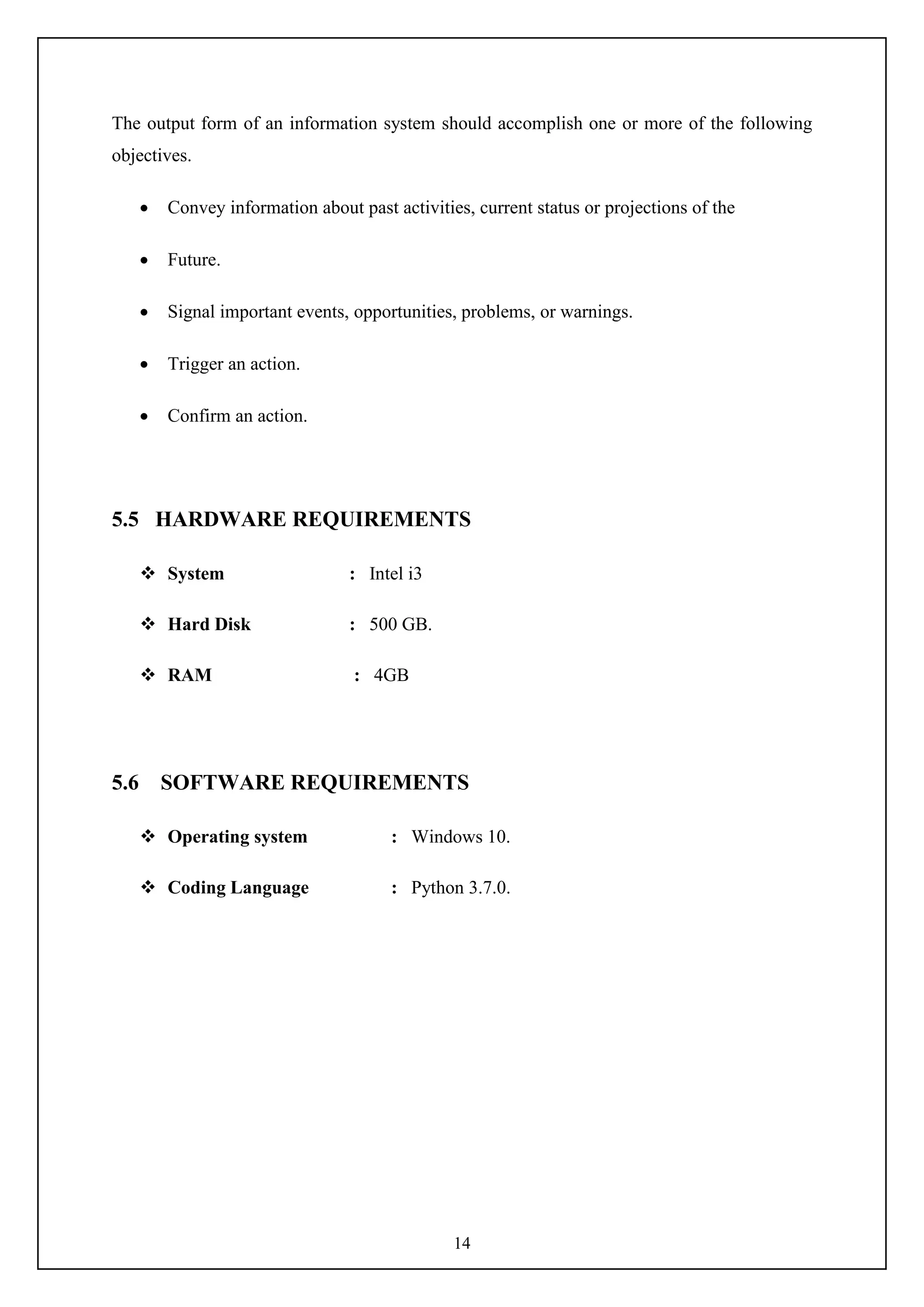 14
The output form of an information system should accomplish one or more of the following
objectives.
 Convey information about past activities, current status or projections of the
 Future.
 Signal important events, opportunities, problems, or warnings.
 Trigger an action.
 Confirm an action.
5.5 HARDWARE REQUIREMENTS
 System : Intel i3
 Hard Disk : 500 GB.
 RAM : 4GB
5.6 SOFTWARE REQUIREMENTS
 Operating system : Windows 10.
 Coding Language : Python 3.7.0.
 