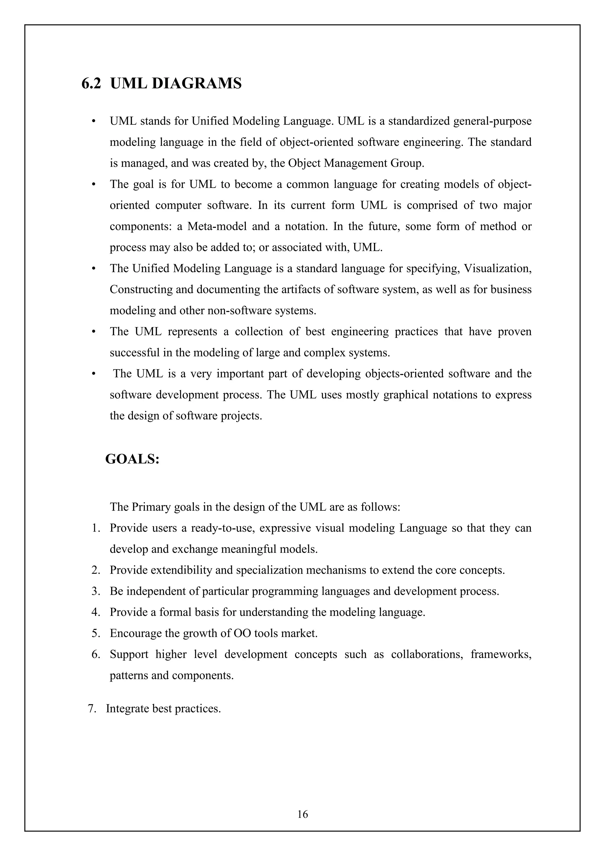 16
6.2 UML DIAGRAMS
• UML stands for Unified Modeling Language. UML is a standardized general-purpose
modeling language in the field of object-oriented software engineering. The standard
is managed, and was created by, the Object Management Group.
• The goal is for UML to become a common language for creating models of object-
oriented computer software. In its current form UML is comprised of two major
components: a Meta-model and a notation. In the future, some form of method or
process may also be added to; or associated with, UML.
• The Unified Modeling Language is a standard language for specifying, Visualization,
Constructing and documenting the artifacts of software system, as well as for business
modeling and other non-software systems.
• The UML represents a collection of best engineering practices that have proven
successful in the modeling of large and complex systems.
• The UML is a very important part of developing objects-oriented software and the
software development process. The UML uses mostly graphical notations to express
the design of software projects.
GOALS:
The Primary goals in the design of the UML are as follows:
1. Provide users a ready-to-use, expressive visual modeling Language so that they can
develop and exchange meaningful models.
2. Provide extendibility and specialization mechanisms to extend the core concepts.
3. Be independent of particular programming languages and development process.
4. Provide a formal basis for understanding the modeling language.
5. Encourage the growth of OO tools market.
6. Support higher level development concepts such as collaborations, frameworks,
patterns and components.
7. Integrate best practices.
 