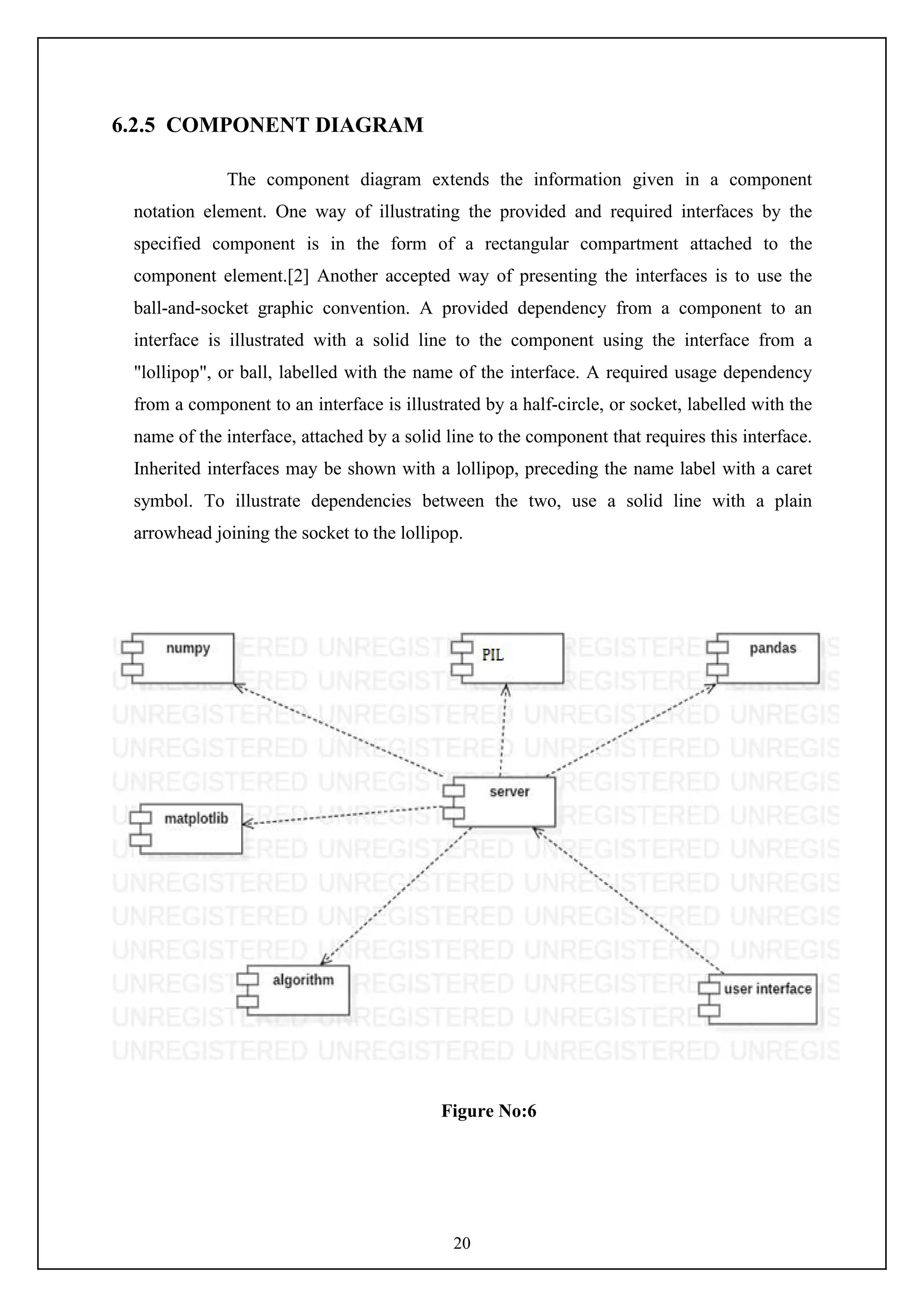 20
6.2.5 COMPONENT DIAGRAM
The component diagram extends the information given in a component
notation element. One way of illustrating the provided and required interfaces by the
specified component is in the form of a rectangular compartment attached to the
component element.[2] Another accepted way of presenting the interfaces is to use the
ball-and-socket graphic convention. A provided dependency from a component to an
interface is illustrated with a solid line to the component using the interface from a
"lollipop", or ball, labelled with the name of the interface. A required usage dependency
from a component to an interface is illustrated by a half-circle, or socket, labelled with the
name of the interface, attached by a solid line to the component that requires this interface.
Inherited interfaces may be shown with a lollipop, preceding the name label with a caret
symbol. To illustrate dependencies between the two, use a solid line with a plain
arrowhead joining the socket to the lollipop.
Figure No:6
 