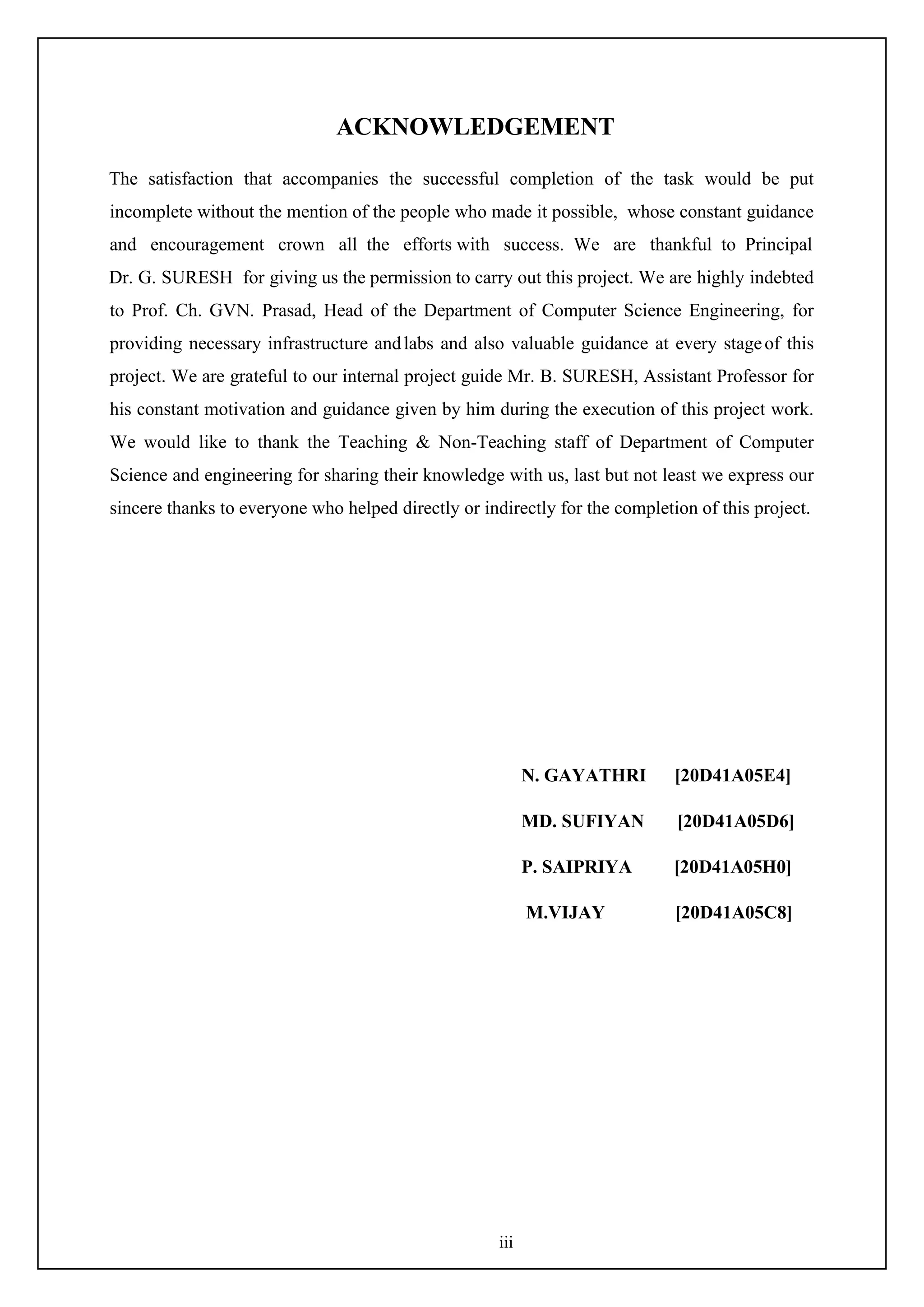 iii
ACKNOWLEDGEMENT
The satisfaction that accompanies the successful completion of the task would be put
incomplete without the mention of the people who made it possible, whose constant guidance
and encouragement crown all the efforts with success. We are thankful to Principal
Dr. G. SURESH for giving us the permission to carry out this project. We are highly indebted
to Prof. Ch. GVN. Prasad, Head of the Department of Computer Science Engineering, for
providing necessary infrastructure andlabs and also valuable guidance at every stageof this
project. We are grateful to our internal project guide Mr. B. SURESH, Assistant Professor for
his constant motivation and guidance given by him during the execution of this project work.
We would like to thank the Teaching & Non-Teaching staff of Department of Computer
Science and engineering for sharing their knowledge with us, last but not least we express our
sincere thanks to everyone who helped directly or indirectly for the completion of this project.
N. GAYATHRI [20D41A05E4]
MD. SUFIYAN [20D41A05D6]
P. SAIPRIYA [20D41A05H0]
M.VIJAY [20D41A05C8]
 