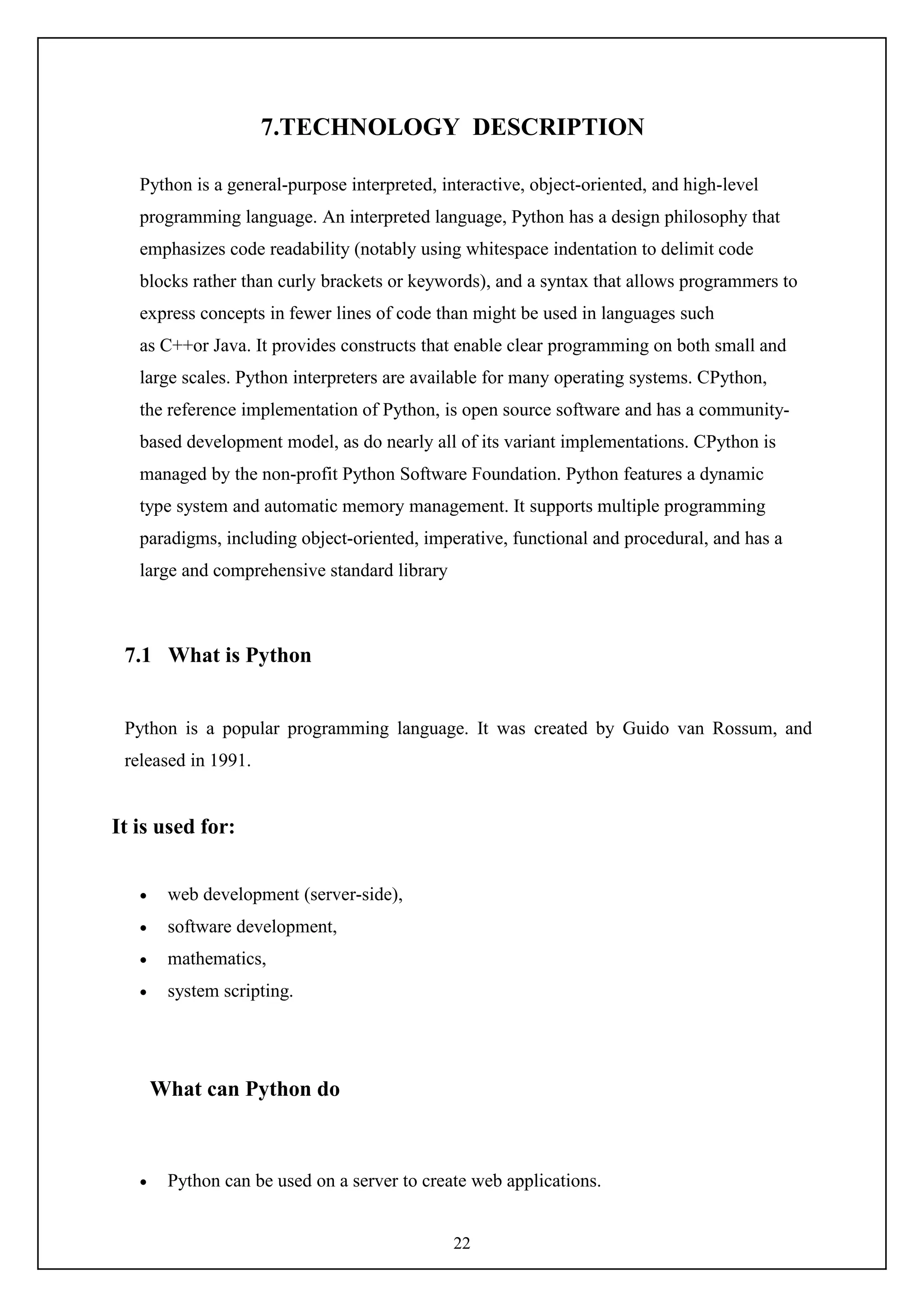 22
7.TECHNOLOGY DESCRIPTION
Python is a general-purpose interpreted, interactive, object-oriented, and high-level
programming language. An interpreted language, Python has a design philosophy that
emphasizes code readability (notably using whitespace indentation to delimit code
blocks rather than curly brackets or keywords), and a syntax that allows programmers to
express concepts in fewer lines of code than might be used in languages such
as C++or Java. It provides constructs that enable clear programming on both small and
large scales. Python interpreters are available for many operating systems. CPython,
the reference implementation of Python, is open source software and has a community-
based development model, as do nearly all of its variant implementations. CPython is
managed by the non-profit Python Software Foundation. Python features a dynamic
type system and automatic memory management. It supports multiple programming
paradigms, including object-oriented, imperative, functional and procedural, and has a
large and comprehensive standard library
7.1 What is Python
Python is a popular programming language. It was created by Guido van Rossum, and
released in 1991.
It is used for:
 web development (server-side),
 software development,
 mathematics,
 system scripting.
What can Python do
 Python can be used on a server to create web applications.
 
