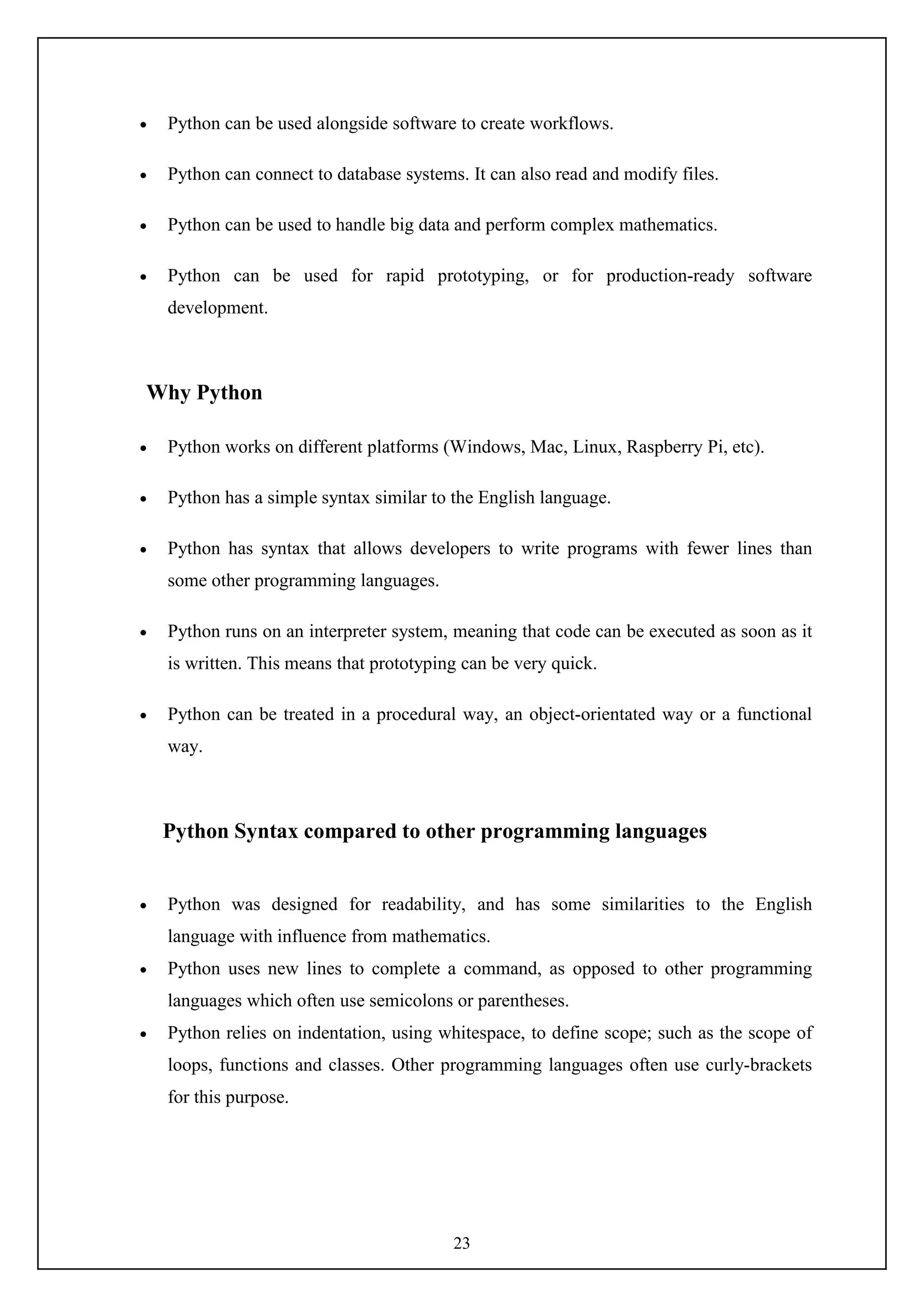 23
 Python can be used alongside software to create workflows.
 Python can connect to database systems. It can also read and modify files.
 Python can be used to handle big data and perform complex mathematics.
 Python can be used for rapid prototyping, or for production-ready software
development.
Why Python
 Python works on different platforms (Windows, Mac, Linux, Raspberry Pi, etc).
 Python has a simple syntax similar to the English language.
 Python has syntax that allows developers to write programs with fewer lines than
some other programming languages.
 Python runs on an interpreter system, meaning that code can be executed as soon as it
is written. This means that prototyping can be very quick.
 Python can be treated in a procedural way, an object-orientated way or a functional
way.
Python Syntax compared to other programming languages
 Python was designed for readability, and has some similarities to the English
language with influence from mathematics.
 Python uses new lines to complete a command, as opposed to other programming
languages which often use semicolons or parentheses.
 Python relies on indentation, using whitespace, to define scope; such as the scope of
loops, functions and classes. Other programming languages often use curly-brackets
for this purpose.
 