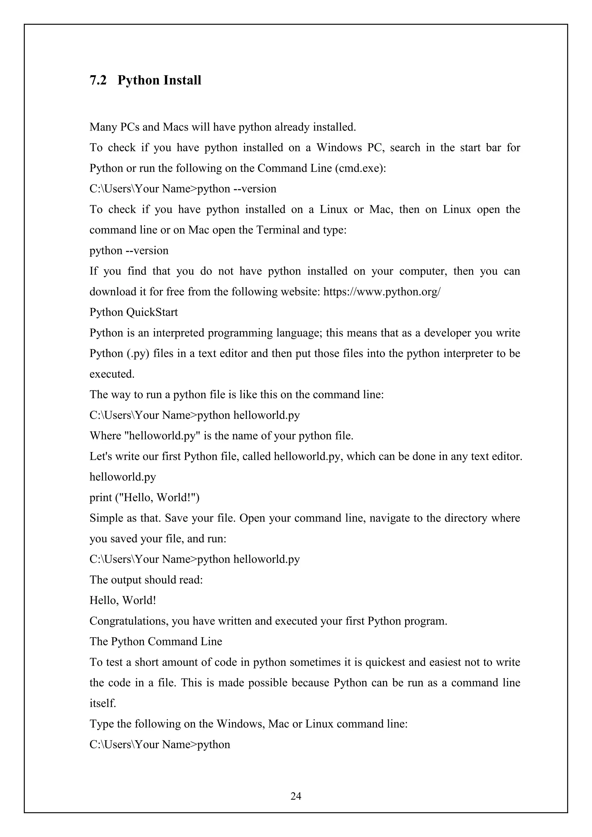 24
7.2 Python Install
Many PCs and Macs will have python already installed.
To check if you have python installed on a Windows PC, search in the start bar for
Python or run the following on the Command Line (cmd.exe):
C:UsersYour Name>python --version
To check if you have python installed on a Linux or Mac, then on Linux open the
command line or on Mac open the Terminal and type:
python --version
If you find that you do not have python installed on your computer, then you can
download it for free from the following website: https://www.python.org/
Python QuickStart
Python is an interpreted programming language; this means that as a developer you write
Python (.py) files in a text editor and then put those files into the python interpreter to be
executed.
The way to run a python file is like this on the command line:
C:UsersYour Name>python helloworld.py
Where "helloworld.py" is the name of your python file.
Let's write our first Python file, called helloworld.py, which can be done in any text editor.
helloworld.py
print ("Hello, World!")
Simple as that. Save your file. Open your command line, navigate to the directory where
you saved your file, and run:
C:UsersYour Name>python helloworld.py
The output should read:
Hello, World!
Congratulations, you have written and executed your first Python program.
The Python Command Line
To test a short amount of code in python sometimes it is quickest and easiest not to write
the code in a file. This is made possible because Python can be run as a command line
itself.
Type the following on the Windows, Mac or Linux command line:
C:UsersYour Name>python
 
