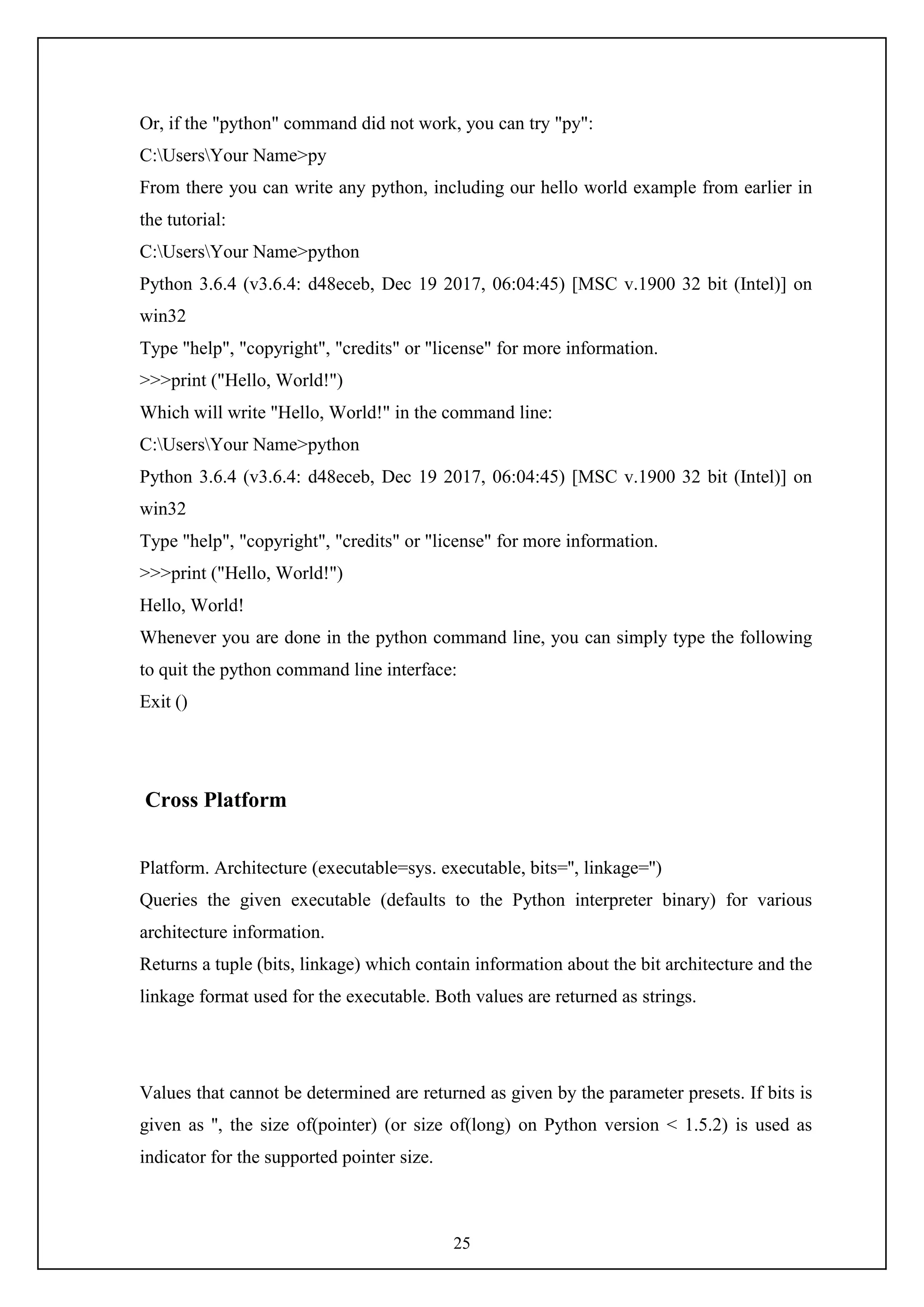 25
Or, if the "python" command did not work, you can try "py":
C:UsersYour Name>py
From there you can write any python, including our hello world example from earlier in
the tutorial:
C:UsersYour Name>python
Python 3.6.4 (v3.6.4: d48eceb, Dec 19 2017, 06:04:45) [MSC v.1900 32 bit (Intel)] on
win32
Type "help", "copyright", "credits" or "license" for more information.
>>>print ("Hello, World!")
Which will write "Hello, World!" in the command line:
C:UsersYour Name>python
Python 3.6.4 (v3.6.4: d48eceb, Dec 19 2017, 06:04:45) [MSC v.1900 32 bit (Intel)] on
win32
Type "help", "copyright", "credits" or "license" for more information.
>>>print ("Hello, World!")
Hello, World!
Whenever you are done in the python command line, you can simply type the following
to quit the python command line interface:
Exit ()
Cross Platform
Platform. Architecture (executable=sys. executable, bits='', linkage='')
Queries the given executable (defaults to the Python interpreter binary) for various
architecture information.
Returns a tuple (bits, linkage) which contain information about the bit architecture and the
linkage format used for the executable. Both values are returned as strings.
Values that cannot be determined are returned as given by the parameter presets. If bits is
given as '', the size of(pointer) (or size of(long) on Python version < 1.5.2) is used as
indicator for the supported pointer size.
 