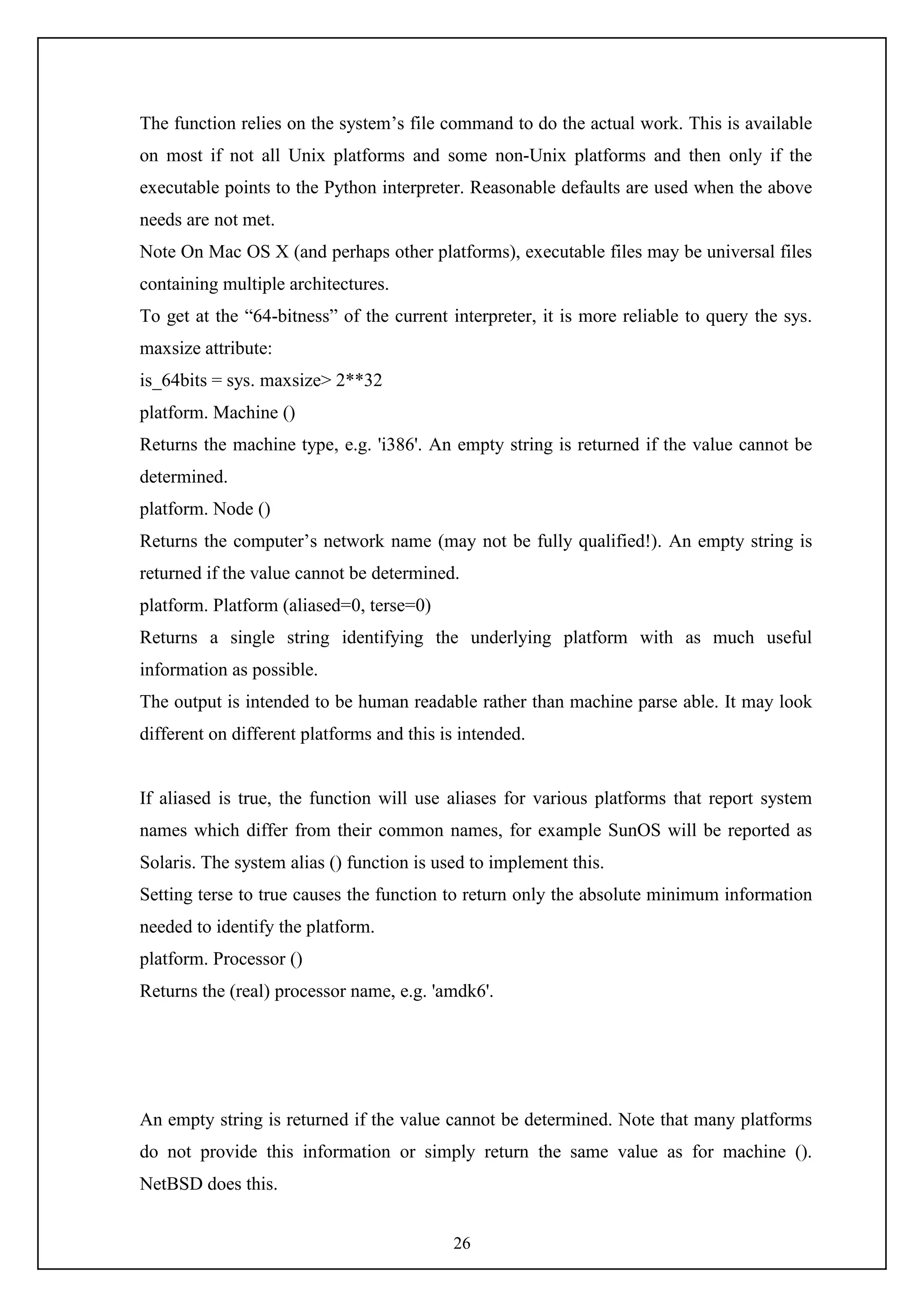 26
The function relies on the system’s file command to do the actual work. This is available
on most if not all Unix platforms and some non-Unix platforms and then only if the
executable points to the Python interpreter. Reasonable defaults are used when the above
needs are not met.
Note On Mac OS X (and perhaps other platforms), executable files may be universal files
containing multiple architectures.
To get at the “64-bitness” of the current interpreter, it is more reliable to query the sys.
maxsize attribute:
is_64bits = sys. maxsize> 2**32
platform. Machine ()
Returns the machine type, e.g. 'i386'. An empty string is returned if the value cannot be
determined.
platform. Node ()
Returns the computer’s network name (may not be fully qualified!). An empty string is
returned if the value cannot be determined.
platform. Platform (aliased=0, terse=0)
Returns a single string identifying the underlying platform with as much useful
information as possible.
The output is intended to be human readable rather than machine parse able. It may look
different on different platforms and this is intended.
If aliased is true, the function will use aliases for various platforms that report system
names which differ from their common names, for example SunOS will be reported as
Solaris. The system alias () function is used to implement this.
Setting terse to true causes the function to return only the absolute minimum information
needed to identify the platform.
platform. Processor ()
Returns the (real) processor name, e.g. 'amdk6'.
An empty string is returned if the value cannot be determined. Note that many platforms
do not provide this information or simply return the same value as for machine ().
NetBSD does this.
 
