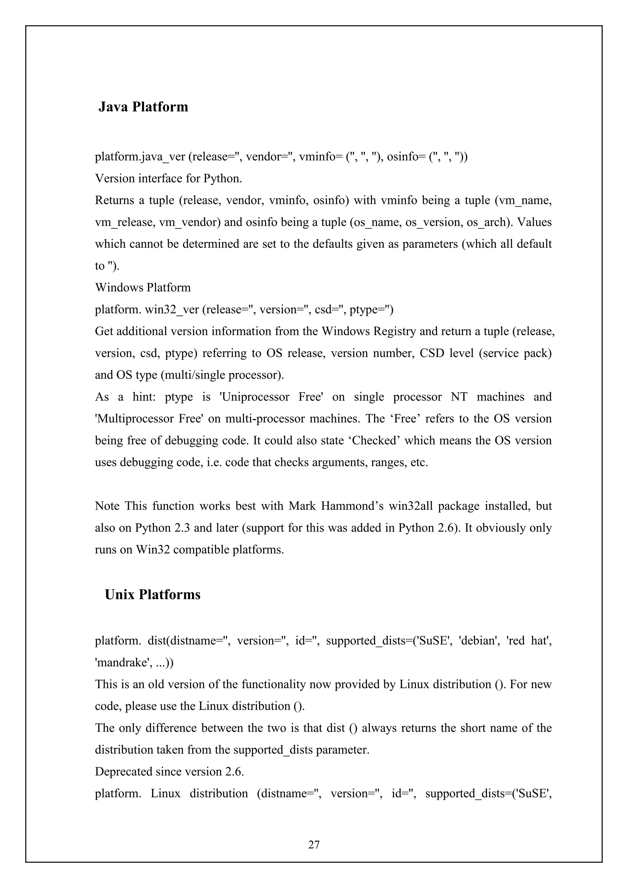 27
Java Platform
platform.java_ver (release='', vendor='', vminfo= ('', '', ''), osinfo= ('', '', ''))
Version interface for Python.
Returns a tuple (release, vendor, vminfo, osinfo) with vminfo being a tuple (vm_name,
vm_release, vm_vendor) and osinfo being a tuple (os_name, os_version, os_arch). Values
which cannot be determined are set to the defaults given as parameters (which all default
to '').
Windows Platform
platform. win32_ver (release='', version='', csd='', ptype='')
Get additional version information from the Windows Registry and return a tuple (release,
version, csd, ptype) referring to OS release, version number, CSD level (service pack)
and OS type (multi/single processor).
As a hint: ptype is 'Uniprocessor Free' on single processor NT machines and
'Multiprocessor Free' on multi-processor machines. The ‘Free’ refers to the OS version
being free of debugging code. It could also state ‘Checked’ which means the OS version
uses debugging code, i.e. code that checks arguments, ranges, etc.
Note This function works best with Mark Hammond’s win32all package installed, but
also on Python 2.3 and later (support for this was added in Python 2.6). It obviously only
runs on Win32 compatible platforms.
Unix Platforms
platform. dist(distname='', version='', id='', supported_dists=('SuSE', 'debian', 'red hat',
'mandrake', ...))
This is an old version of the functionality now provided by Linux distribution (). For new
code, please use the Linux distribution ().
The only difference between the two is that dist () always returns the short name of the
distribution taken from the supported_dists parameter.
Deprecated since version 2.6.
platform. Linux distribution (distname='', version='', id='', supported_dists=('SuSE',
 