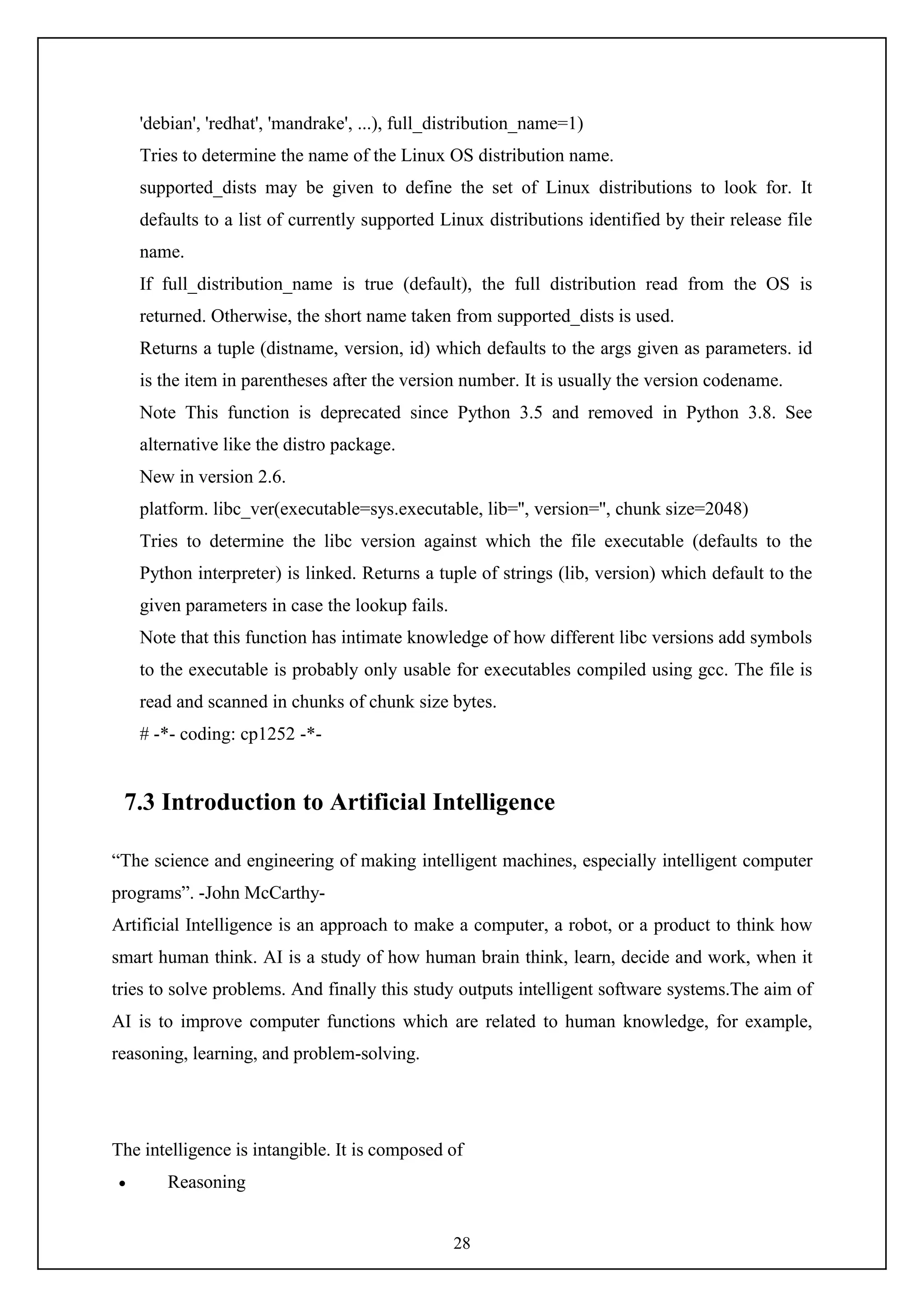 28
'debian', 'redhat', 'mandrake', ...), full_distribution_name=1)
Tries to determine the name of the Linux OS distribution name.
supported_dists may be given to define the set of Linux distributions to look for. It
defaults to a list of currently supported Linux distributions identified by their release file
name.
If full_distribution_name is true (default), the full distribution read from the OS is
returned. Otherwise, the short name taken from supported_dists is used.
Returns a tuple (distname, version, id) which defaults to the args given as parameters. id
is the item in parentheses after the version number. It is usually the version codename.
Note This function is deprecated since Python 3.5 and removed in Python 3.8. See
alternative like the distro package.
New in version 2.6.
platform. libc_ver(executable=sys.executable, lib='', version='', chunk size=2048)
Tries to determine the libc version against which the file executable (defaults to the
Python interpreter) is linked. Returns a tuple of strings (lib, version) which default to the
given parameters in case the lookup fails.
Note that this function has intimate knowledge of how different libc versions add symbols
to the executable is probably only usable for executables compiled using gcc. The file is
read and scanned in chunks of chunk size bytes.
# -*- coding: cp1252 -*-
7.3 Introduction to Artificial Intelligence
“The science and engineering of making intelligent machines, especially intelligent computer
programs”. -John McCarthy-
Artificial Intelligence is an approach to make a computer, a robot, or a product to think how
smart human think. AI is a study of how human brain think, learn, decide and work, when it
tries to solve problems. And finally this study outputs intelligent software systems.The aim of
AI is to improve computer functions which are related to human knowledge, for example,
reasoning, learning, and problem-solving.
The intelligence is intangible. It is composed of
 Reasoning
 