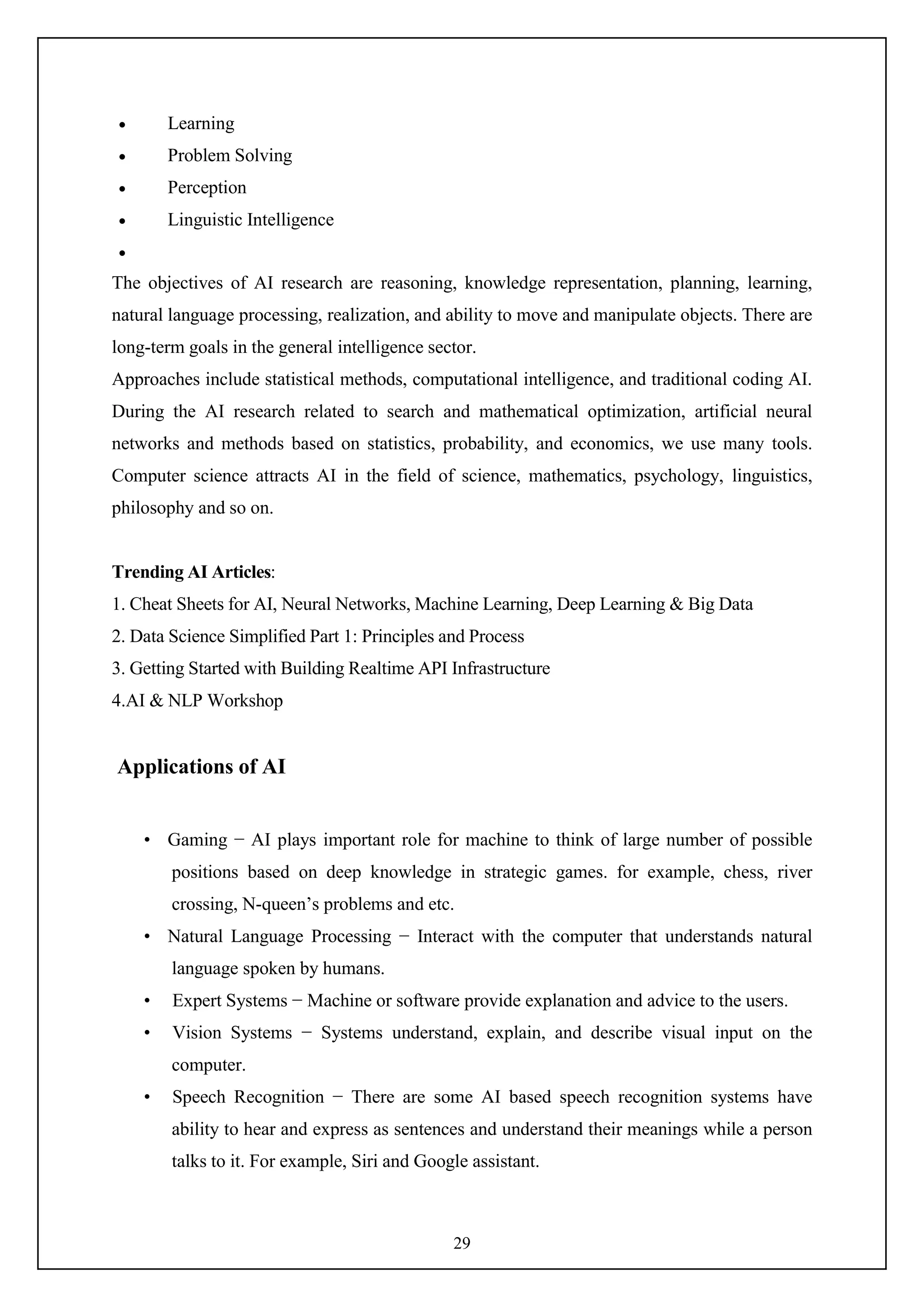 29
 Learning
 Problem Solving
 Perception
 Linguistic Intelligence

The objectives of AI research are reasoning, knowledge representation, planning, learning,
natural language processing, realization, and ability to move and manipulate objects. There are
long-term goals in the general intelligence sector.
Approaches include statistical methods, computational intelligence, and traditional coding AI.
During the AI research related to search and mathematical optimization, artificial neural
networks and methods based on statistics, probability, and economics, we use many tools.
Computer science attracts AI in the field of science, mathematics, psychology, linguistics,
philosophy and so on.
Trending AI Articles:
1. Cheat Sheets for AI, Neural Networks, Machine Learning, Deep Learning & Big Data
2. Data Science Simplified Part 1: Principles and Process
3. Getting Started with Building Realtime API Infrastructure
4.AI & NLP Workshop
Applications of AI
• Gaming − AI plays important role for machine to think of large number of possible
positions based on deep knowledge in strategic games. for example, chess, river
crossing, N-queen’s problems and etc.
• Natural Language Processing − Interact with the computer that understands natural
language spoken by humans.
• Expert Systems − Machine or software provide explanation and advice to the users.
• Vision Systems − Systems understand, explain, and describe visual input on the
computer.
• Speech Recognition − There are some AI based speech recognition systems have
ability to hear and express as sentences and understand their meanings while a person
talks to it. For example, Siri and Google assistant.
 