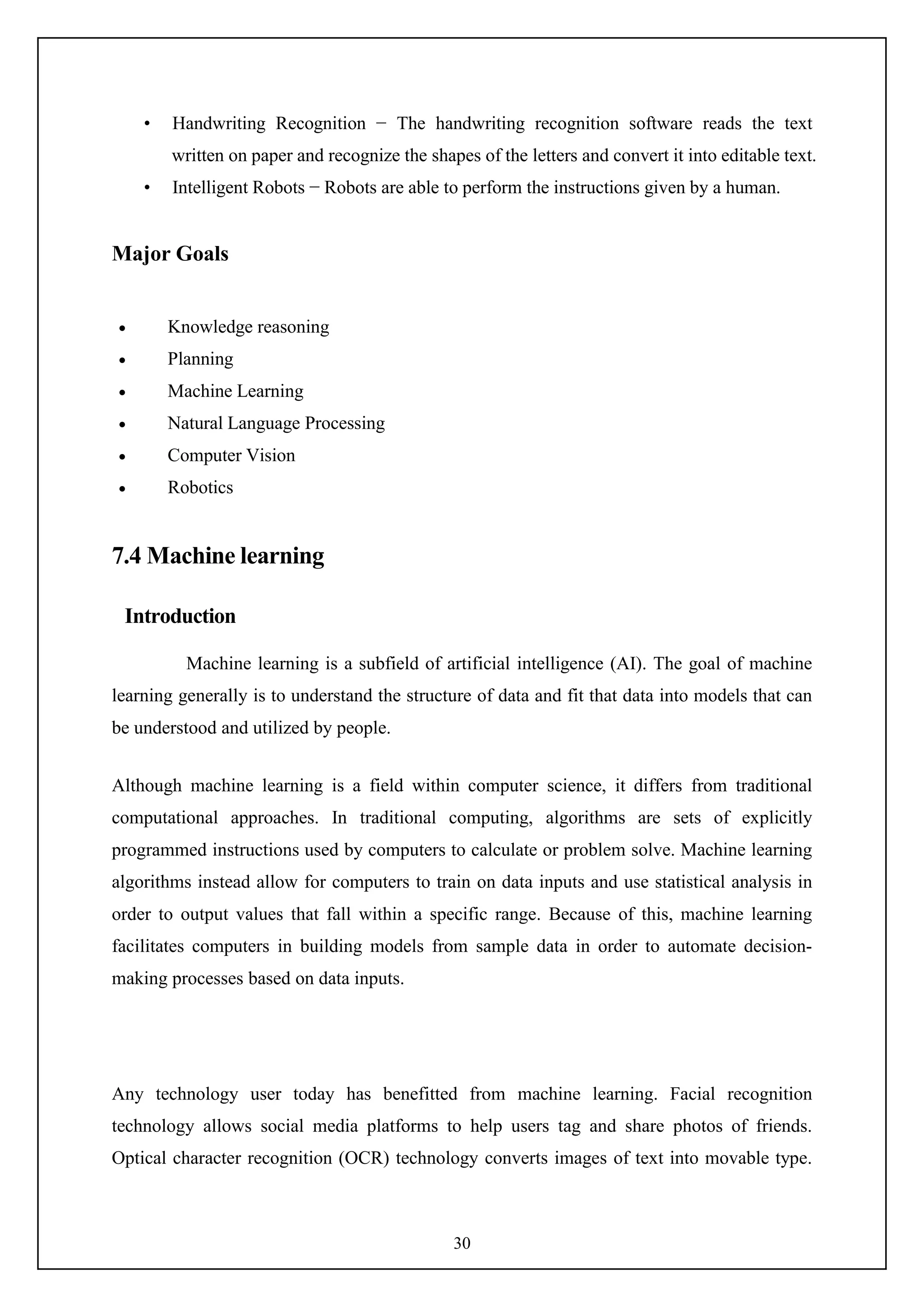 30
• Handwriting Recognition − The handwriting recognition software reads the text
written on paper and recognize the shapes of the letters and convert it into editable text.
• Intelligent Robots − Robots are able to perform the instructions given by a human.
Major Goals
 Knowledge reasoning
 Planning
 Machine Learning
 Natural Language Processing
 Computer Vision
 Robotics
7.4 Machine learning
Introduction
Machine learning is a subfield of artificial intelligence (AI). The goal of machine
learning generally is to understand the structure of data and fit that data into models that can
be understood and utilized by people.
Although machine learning is a field within computer science, it differs from traditional
computational approaches. In traditional computing, algorithms are sets of explicitly
programmed instructions used by computers to calculate or problem solve. Machine learning
algorithms instead allow for computers to train on data inputs and use statistical analysis in
order to output values that fall within a specific range. Because of this, machine learning
facilitates computers in building models from sample data in order to automate decision-
making processes based on data inputs.
Any technology user today has benefitted from machine learning. Facial recognition
technology allows social media platforms to help users tag and share photos of friends.
Optical character recognition (OCR) technology converts images of text into movable type.
 
