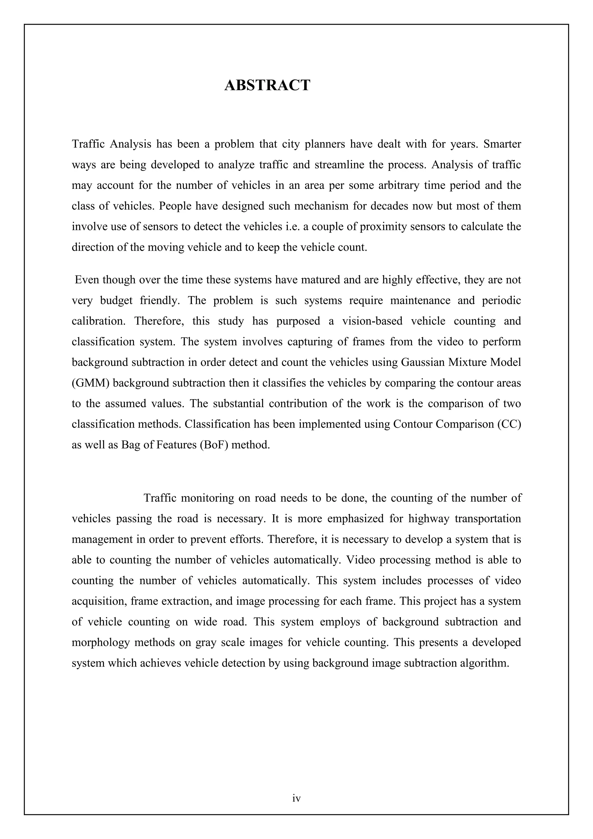 iv
ABSTRACT
Traffic Analysis has been a problem that city planners have dealt with for years. Smarter
ways are being developed to analyze traffic and streamline the process. Analysis of traffic
may account for the number of vehicles in an area per some arbitrary time period and the
class of vehicles. People have designed such mechanism for decades now but most of them
involve use of sensors to detect the vehicles i.e. a couple of proximity sensors to calculate the
direction of the moving vehicle and to keep the vehicle count.
Even though over the time these systems have matured and are highly effective, they are not
very budget friendly. The problem is such systems require maintenance and periodic
calibration. Therefore, this study has purposed a vision-based vehicle counting and
classification system. The system involves capturing of frames from the video to perform
background subtraction in order detect and count the vehicles using Gaussian Mixture Model
(GMM) background subtraction then it classifies the vehicles by comparing the contour areas
to the assumed values. The substantial contribution of the work is the comparison of two
classification methods. Classification has been implemented using Contour Comparison (CC)
as well as Bag of Features (BoF) method.
Traffic monitoring on road needs to be done, the counting of the number of
vehicles passing the road is necessary. It is more emphasized for highway transportation
management in order to prevent efforts. Therefore, it is necessary to develop a system that is
able to counting the number of vehicles automatically. Video processing method is able to
counting the number of vehicles automatically. This system includes processes of video
acquisition, frame extraction, and image processing for each frame. This project has a system
of vehicle counting on wide road. This system employs of background subtraction and
morphology methods on gray scale images for vehicle counting. This presents a developed
system which achieves vehicle detection by using background image subtraction algorithm.
 