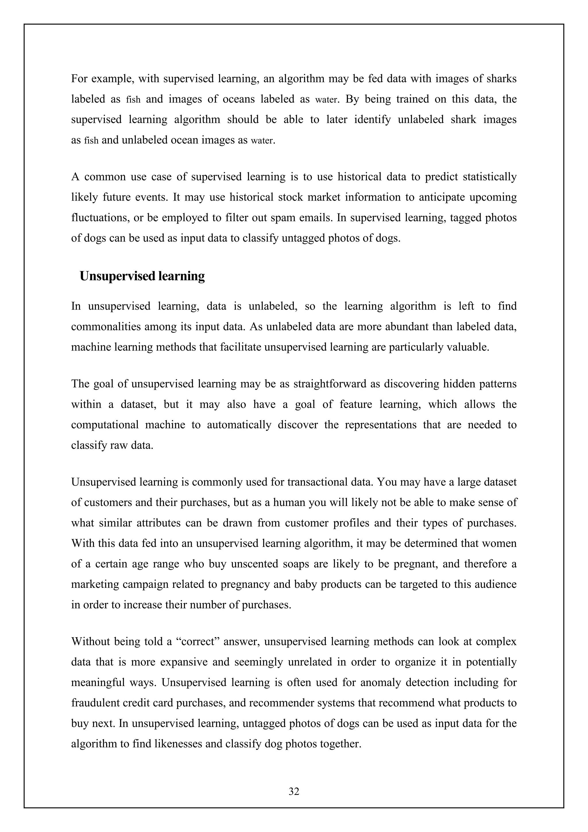 32
For example, with supervised learning, an algorithm may be fed data with images of sharks
labeled as fish and images of oceans labeled as water. By being trained on this data, the
supervised learning algorithm should be able to later identify unlabeled shark images
as fish and unlabeled ocean images as water.
A common use case of supervised learning is to use historical data to predict statistically
likely future events. It may use historical stock market information to anticipate upcoming
fluctuations, or be employed to filter out spam emails. In supervised learning, tagged photos
of dogs can be used as input data to classify untagged photos of dogs.
Unsupervised learning
In unsupervised learning, data is unlabeled, so the learning algorithm is left to find
commonalities among its input data. As unlabeled data are more abundant than labeled data,
machine learning methods that facilitate unsupervised learning are particularly valuable.
The goal of unsupervised learning may be as straightforward as discovering hidden patterns
within a dataset, but it may also have a goal of feature learning, which allows the
computational machine to automatically discover the representations that are needed to
classify raw data.
Unsupervised learning is commonly used for transactional data. You may have a large dataset
of customers and their purchases, but as a human you will likely not be able to make sense of
what similar attributes can be drawn from customer profiles and their types of purchases.
With this data fed into an unsupervised learning algorithm, it may be determined that women
of a certain age range who buy unscented soaps are likely to be pregnant, and therefore a
marketing campaign related to pregnancy and baby products can be targeted to this audience
in order to increase their number of purchases.
Without being told a “correct” answer, unsupervised learning methods can look at complex
data that is more expansive and seemingly unrelated in order to organize it in potentially
meaningful ways. Unsupervised learning is often used for anomaly detection including for
fraudulent credit card purchases, and recommender systems that recommend what products to
buy next. In unsupervised learning, untagged photos of dogs can be used as input data for the
algorithm to find likenesses and classify dog photos together.
 