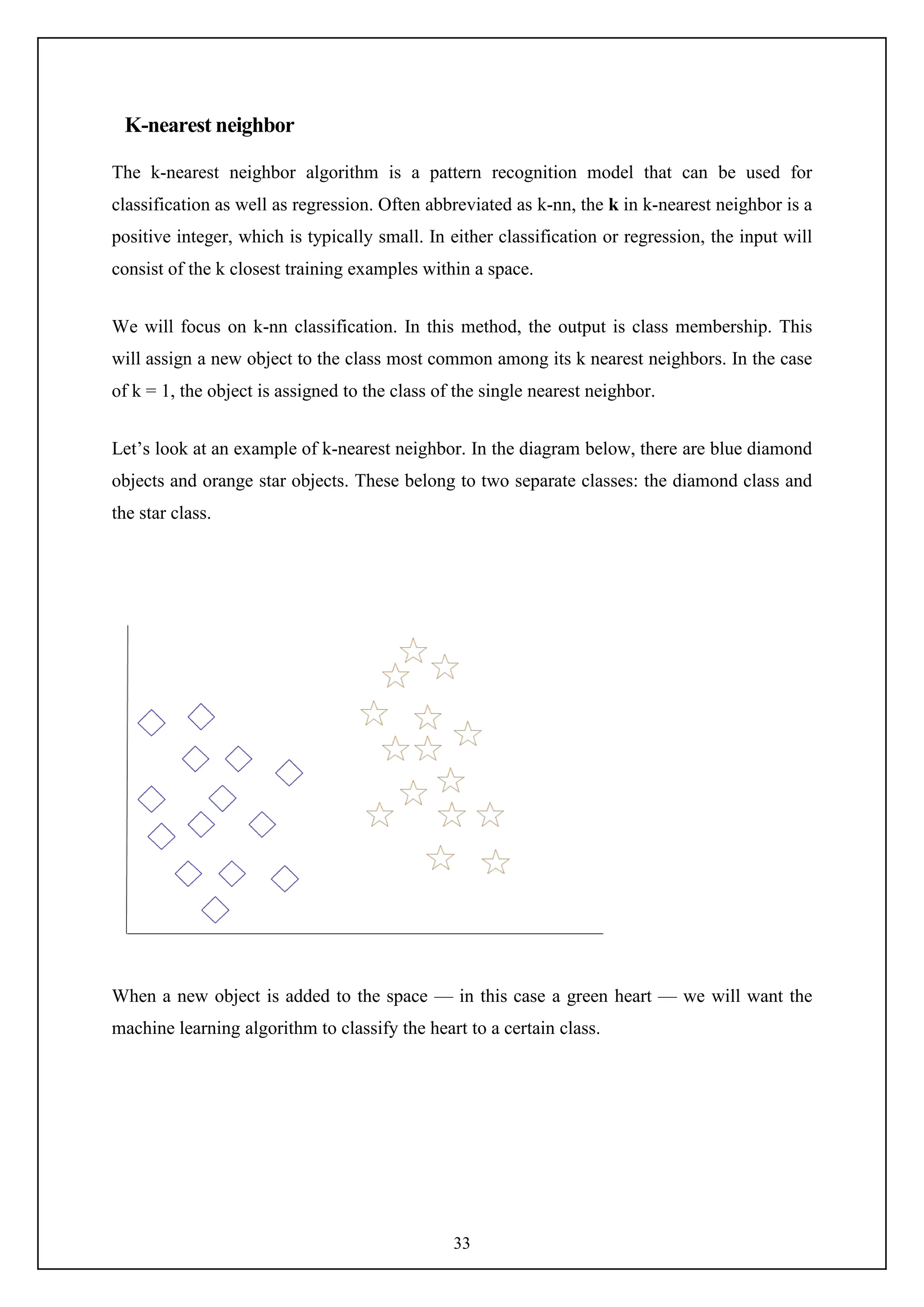 33
K-nearest neighbor
The k-nearest neighbor algorithm is a pattern recognition model that can be used for
classification as well as regression. Often abbreviated as k-nn, the k in k-nearest neighbor is a
positive integer, which is typically small. In either classification or regression, the input will
consist of the k closest training examples within a space.
We will focus on k-nn classification. In this method, the output is class membership. This
will assign a new object to the class most common among its k nearest neighbors. In the case
of k = 1, the object is assigned to the class of the single nearest neighbor.
Let’s look at an example of k-nearest neighbor. In the diagram below, there are blue diamond
objects and orange star objects. These belong to two separate classes: the diamond class and
the star class.
When a new object is added to the space — in this case a green heart — we will want the
machine learning algorithm to classify the heart to a certain class.
 
