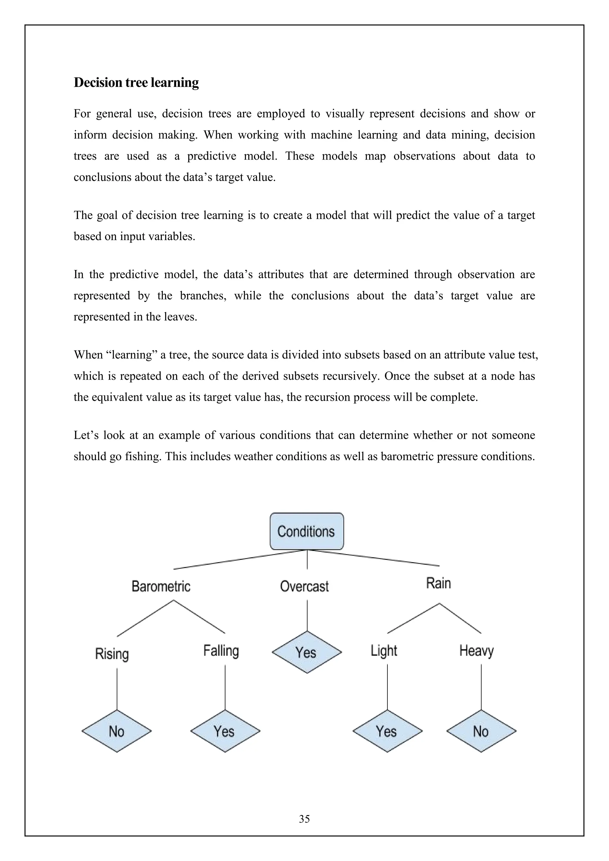 35
Decision tree learning
For general use, decision trees are employed to visually represent decisions and show or
inform decision making. When working with machine learning and data mining, decision
trees are used as a predictive model. These models map observations about data to
conclusions about the data’s target value.
The goal of decision tree learning is to create a model that will predict the value of a target
based on input variables.
In the predictive model, the data’s attributes that are determined through observation are
represented by the branches, while the conclusions about the data’s target value are
represented in the leaves.
When “learning” a tree, the source data is divided into subsets based on an attribute value test,
which is repeated on each of the derived subsets recursively. Once the subset at a node has
the equivalent value as its target value has, the recursion process will be complete.
Let’s look at an example of various conditions that can determine whether or not someone
should go fishing. This includes weather conditions as well as barometric pressure conditions.
 