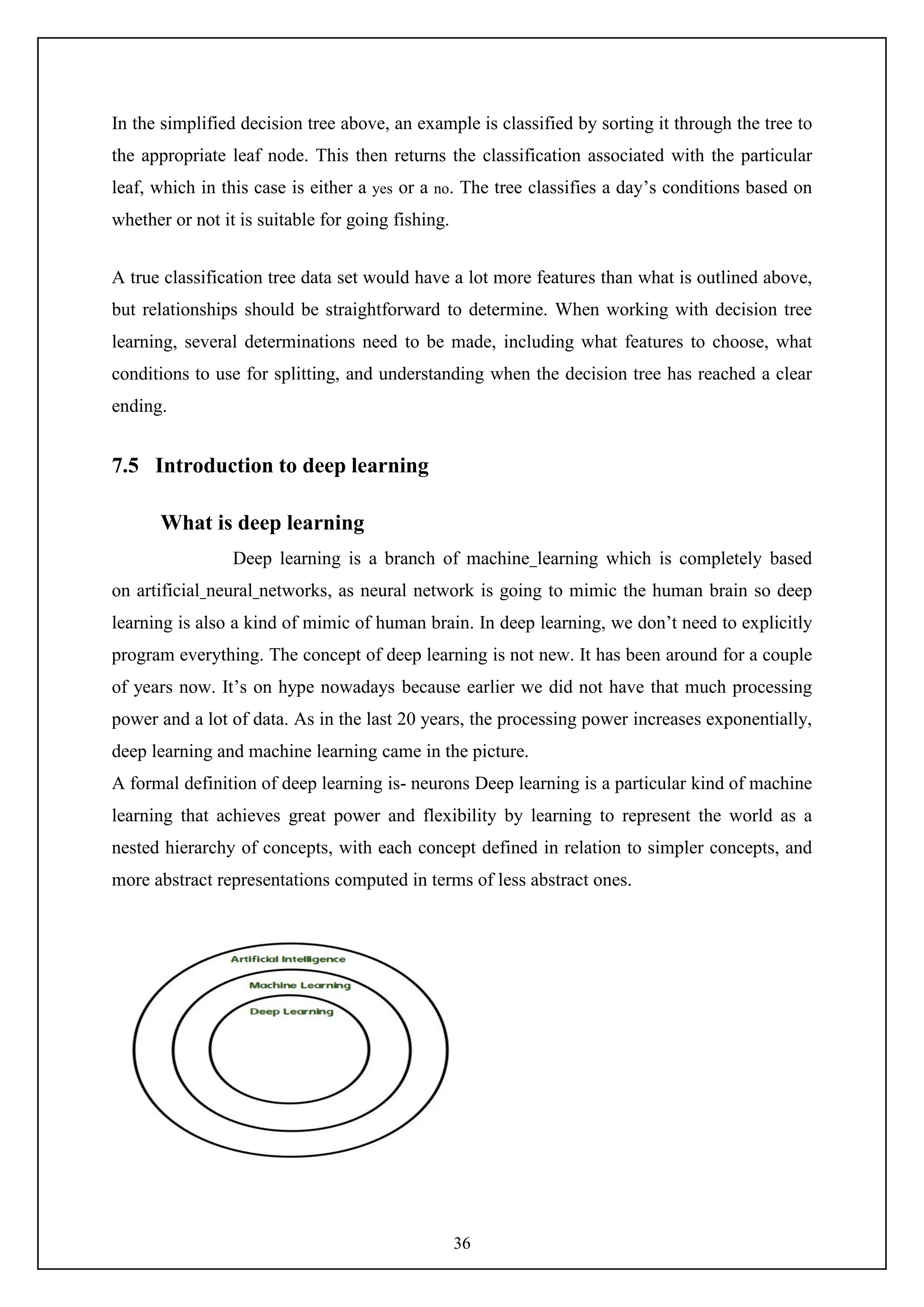 36
In the simplified decision tree above, an example is classified by sorting it through the tree to
the appropriate leaf node. This then returns the classification associated with the particular
leaf, which in this case is either a yes or a no. The tree classifies a day’s conditions based on
whether or not it is suitable for going fishing.
A true classification tree data set would have a lot more features than what is outlined above,
but relationships should be straightforward to determine. When working with decision tree
learning, several determinations need to be made, including what features to choose, what
conditions to use for splitting, and understanding when the decision tree has reached a clear
ending.
7.5 Introduction to deep learning
What is deep learning
Deep learning is a branch of machine learning which is completely based
on artificial neural networks, as neural network is going to mimic the human brain so deep
learning is also a kind of mimic of human brain. In deep learning, we don’t need to explicitly
program everything. The concept of deep learning is not new. It has been around for a couple
of years now. It’s on hype nowadays because earlier we did not have that much processing
power and a lot of data. As in the last 20 years, the processing power increases exponentially,
deep learning and machine learning came in the picture.
A formal definition of deep learning is- neurons Deep learning is a particular kind of machine
learning that achieves great power and flexibility by learning to represent the world as a
nested hierarchy of concepts, with each concept defined in relation to simpler concepts, and
more abstract representations computed in terms of less abstract ones.
 