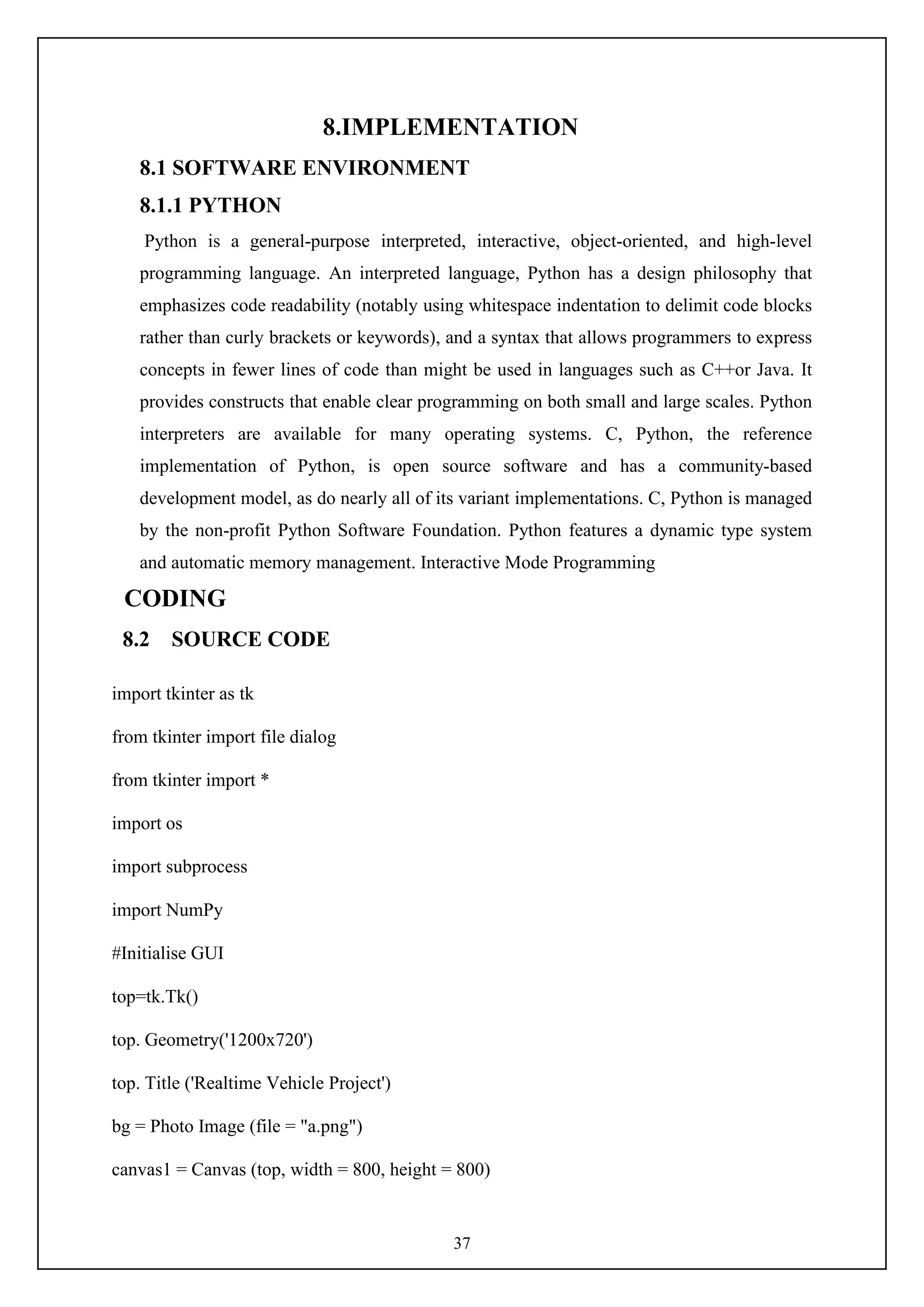 37
8.IMPLEMENTATION
8.1 SOFTWARE ENVIRONMENT
8.1.1 PYTHON
Python is a general-purpose interpreted, interactive, object-oriented, and high-level
programming language. An interpreted language, Python has a design philosophy that
emphasizes code readability (notably using whitespace indentation to delimit code blocks
rather than curly brackets or keywords), and a syntax that allows programmers to express
concepts in fewer lines of code than might be used in languages such as C++or Java. It
provides constructs that enable clear programming on both small and large scales. Python
interpreters are available for many operating systems. C, Python, the reference
implementation of Python, is open source software and has a community-based
development model, as do nearly all of its variant implementations. C, Python is managed
by the non-profit Python Software Foundation. Python features a dynamic type system
and automatic memory management. Interactive Mode Programming
CODING
8.2 SOURCE CODE
import tkinter as tk
from tkinter import file dialog
from tkinter import *
import os
import subprocess
import NumPy
#Initialise GUI
top=tk.Tk()
top. Geometry('1200x720')
top. Title ('Realtime Vehicle Project')
bg = Photo Image (file = "a.png")
canvas1 = Canvas (top, width = 800, height = 800)
 