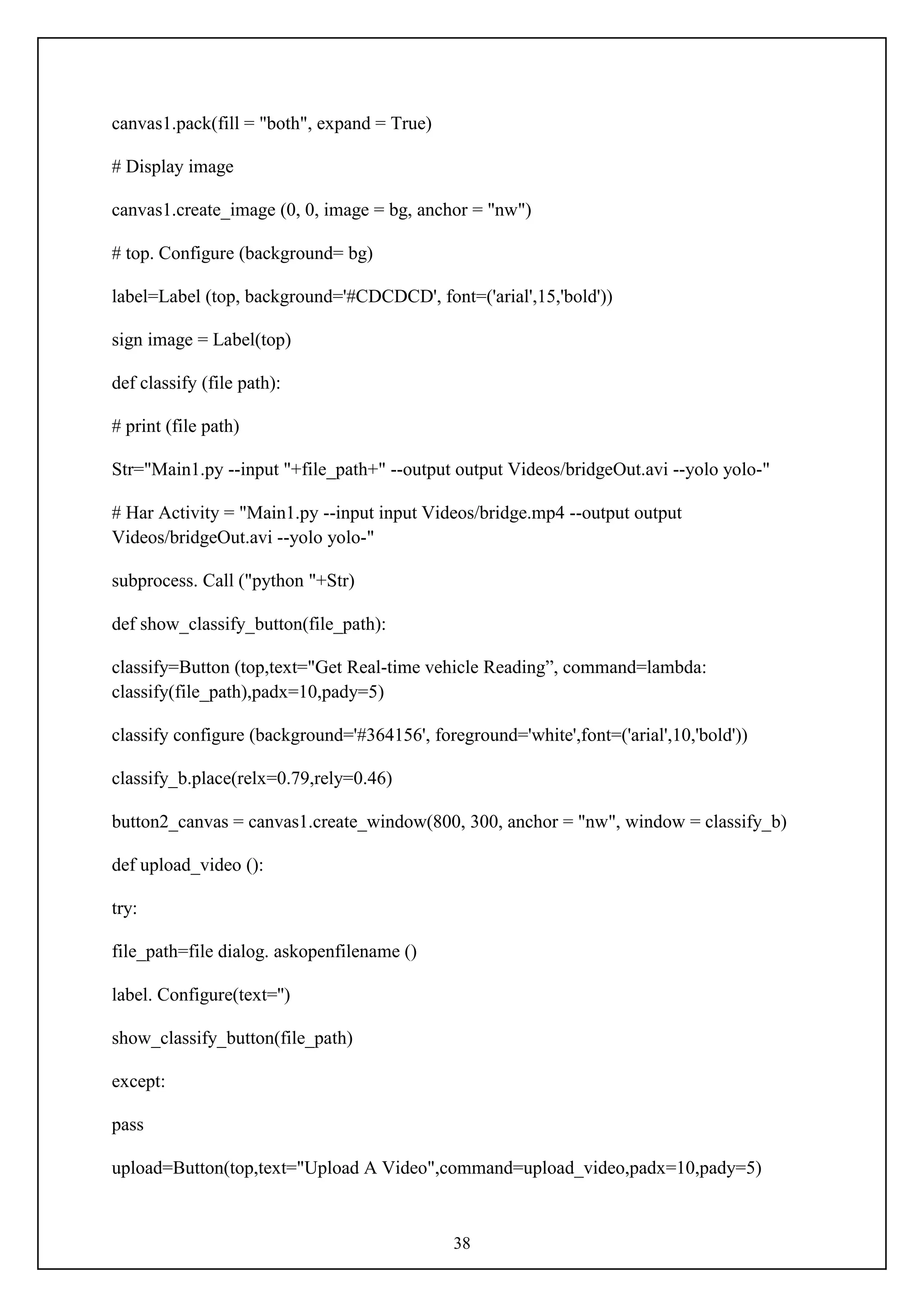38
canvas1.pack(fill = "both", expand = True)
# Display image
canvas1.create_image (0, 0, image = bg, anchor = "nw")
# top. Configure (background= bg)
label=Label (top, background='#CDCDCD', font=('arial',15,'bold'))
sign image = Label(top)
def classify (file path):
# print (file path)
Str="Main1.py --input "+file_path+" --output output Videos/bridgeOut.avi --yolo yolo-"
# Har Activity = "Main1.py --input input Videos/bridge.mp4 --output output
Videos/bridgeOut.avi --yolo yolo-"
subprocess. Call ("python "+Str)
def show_classify_button(file_path):
classify=Button (top,text="Get Real-time vehicle Reading”, command=lambda:
classify(file_path),padx=10,pady=5)
classify configure (background='#364156', foreground='white',font=('arial',10,'bold'))
classify_b.place(relx=0.79,rely=0.46)
button2_canvas = canvas1.create_window(800, 300, anchor = "nw", window = classify_b)
def upload_video ():
try:
file_path=file dialog. askopenfilename ()
label. Configure(text='')
show_classify_button(file_path)
except:
pass
upload=Button(top,text="Upload A Video",command=upload_video,padx=10,pady=5)
 