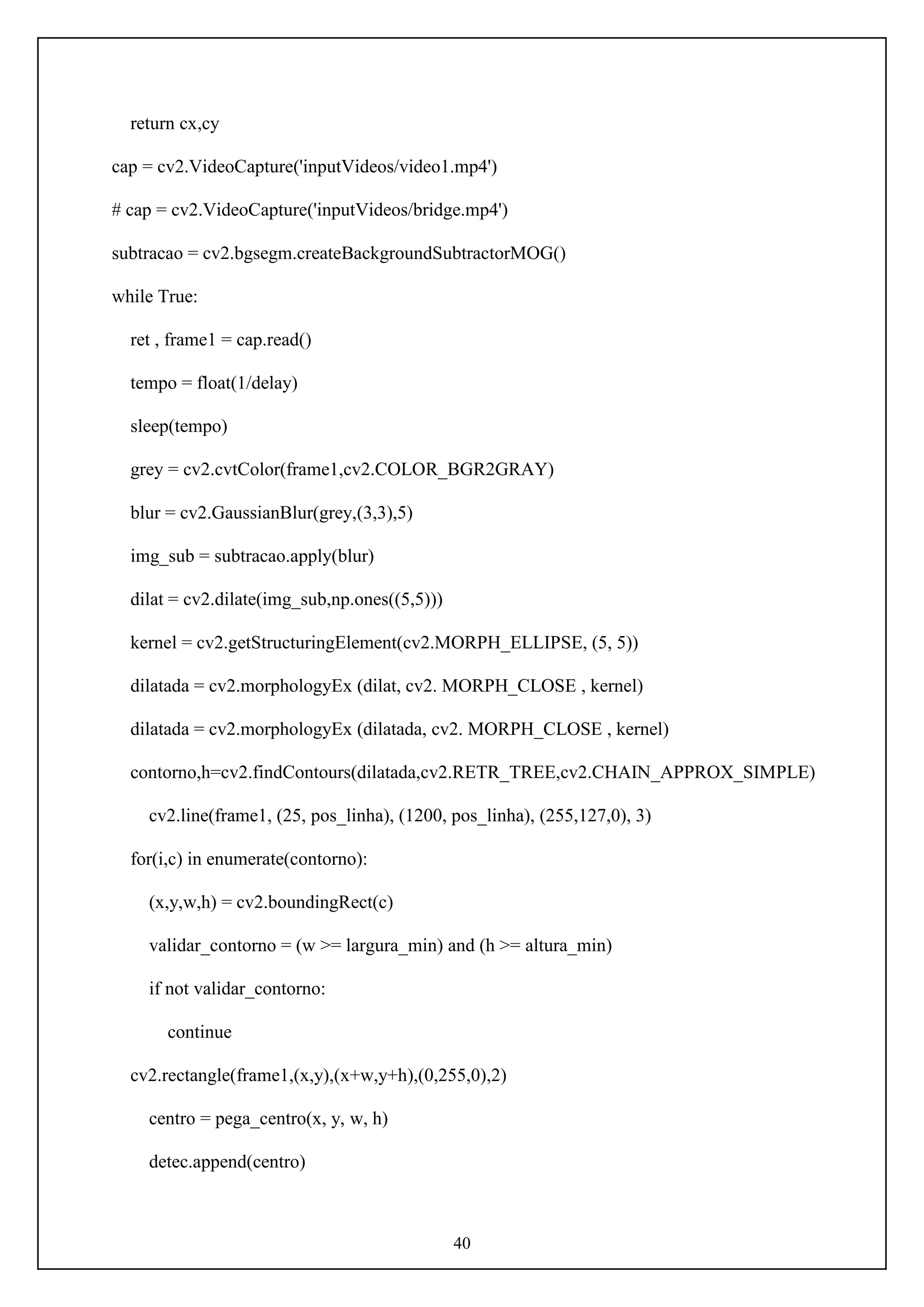40
return cx,cy
cap = cv2.VideoCapture('inputVideos/video1.mp4')
# cap = cv2.VideoCapture('inputVideos/bridge.mp4')
subtracao = cv2.bgsegm.createBackgroundSubtractorMOG()
while True:
ret , frame1 = cap.read()
tempo = float(1/delay)
sleep(tempo)
grey = cv2.cvtColor(frame1,cv2.COLOR_BGR2GRAY)
blur = cv2.GaussianBlur(grey,(3,3),5)
img_sub = subtracao.apply(blur)
dilat = cv2.dilate(img_sub,np.ones((5,5)))
kernel = cv2.getStructuringElement(cv2.MORPH_ELLIPSE, (5, 5))
dilatada = cv2.morphologyEx (dilat, cv2. MORPH_CLOSE , kernel)
dilatada = cv2.morphologyEx (dilatada, cv2. MORPH_CLOSE , kernel)
contorno,h=cv2.findContours(dilatada,cv2.RETR_TREE,cv2.CHAIN_APPROX_SIMPLE)
cv2.line(frame1, (25, pos_linha), (1200, pos_linha), (255,127,0), 3)
for(i,c) in enumerate(contorno):
(x,y,w,h) = cv2.boundingRect(c)
validar_contorno = (w >= largura_min) and (h >= altura_min)
if not validar_contorno:
continue
cv2.rectangle(frame1,(x,y),(x+w,y+h),(0,255,0),2)
centro = pega_centro(x, y, w, h)
detec.append(centro)
 