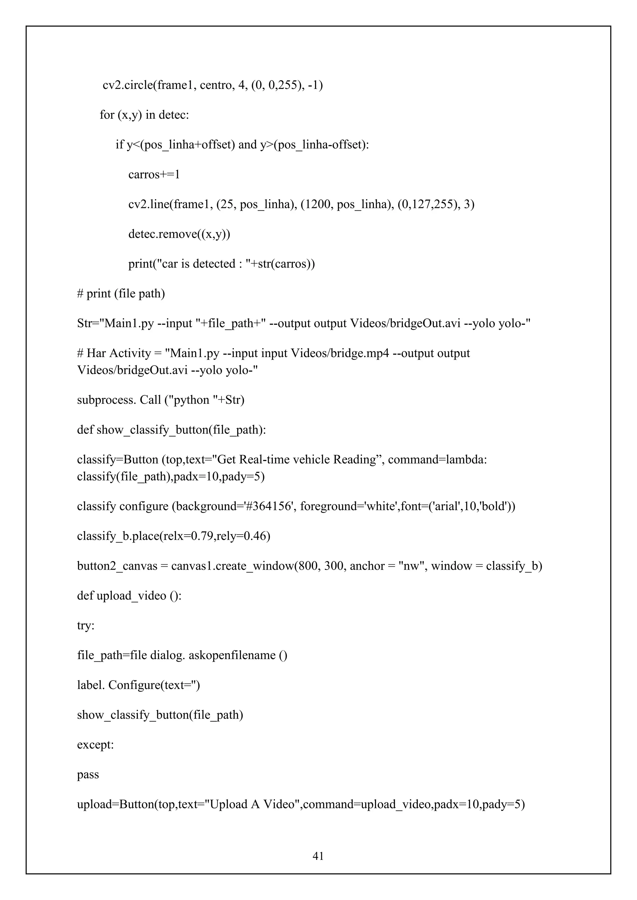 41
cv2.circle(frame1, centro, 4, (0, 0,255), -1)
for (x,y) in detec:
if y<(pos_linha+offset) and y>(pos_linha-offset):
carros+=1
cv2.line(frame1, (25, pos_linha), (1200, pos_linha), (0,127,255), 3)
detec.remove((x,y))
print("car is detected : "+str(carros))
# print (file path)
Str="Main1.py --input "+file_path+" --output output Videos/bridgeOut.avi --yolo yolo-"
# Har Activity = "Main1.py --input input Videos/bridge.mp4 --output output
Videos/bridgeOut.avi --yolo yolo-"
subprocess. Call ("python "+Str)
def show_classify_button(file_path):
classify=Button (top,text="Get Real-time vehicle Reading”, command=lambda:
classify(file_path),padx=10,pady=5)
classify configure (background='#364156', foreground='white',font=('arial',10,'bold'))
classify_b.place(relx=0.79,rely=0.46)
button2_canvas = canvas1.create_window(800, 300, anchor = "nw", window = classify_b)
def upload_video ():
try:
file_path=file dialog. askopenfilename ()
label. Configure(text='')
show_classify_button(file_path)
except:
pass
upload=Button(top,text="Upload A Video",command=upload_video,padx=10,pady=5)
 