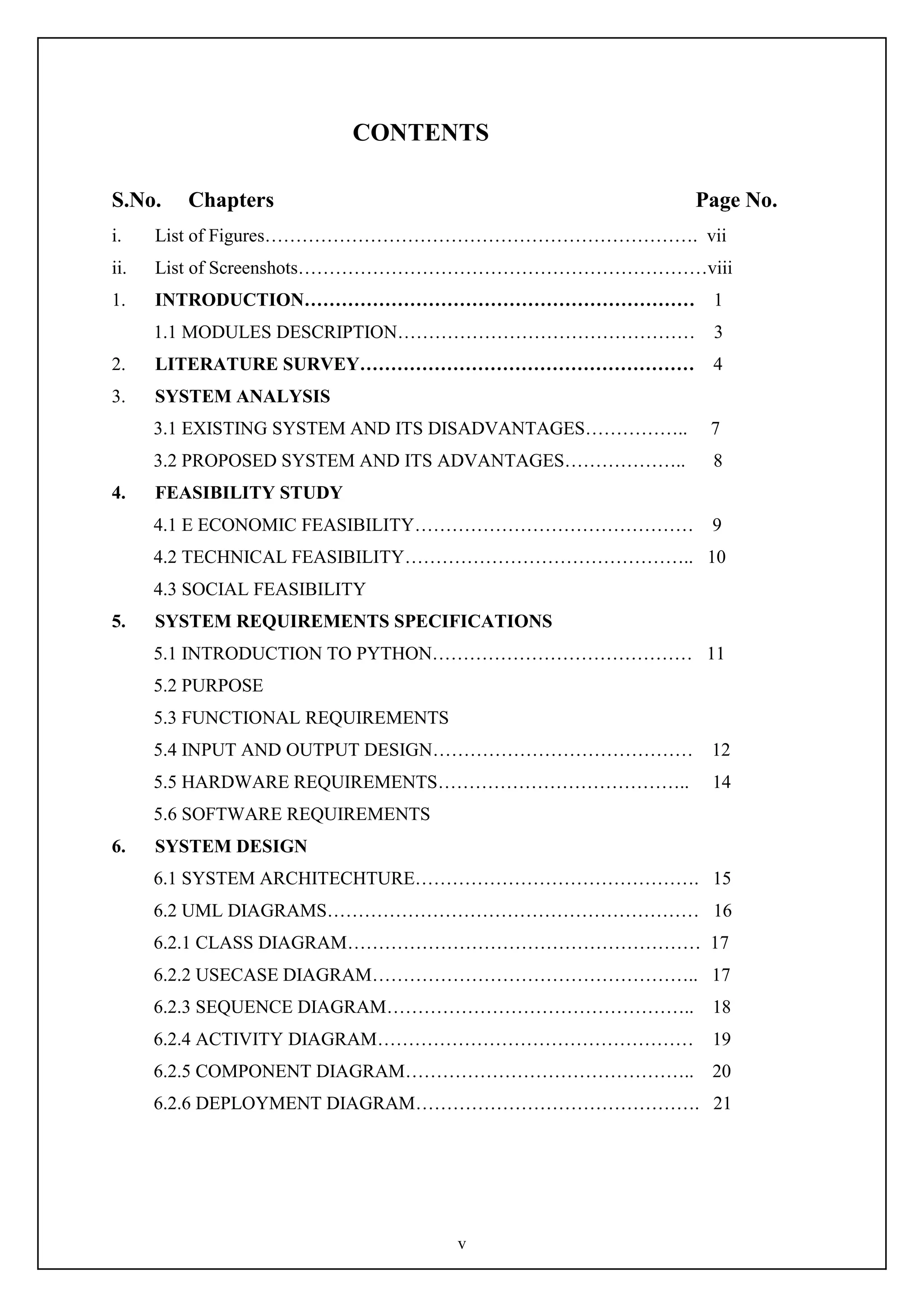 v
CONTENTS
S.No. Chapters Page No.
i. List of Figures……………………………………………………………. vii
ii. List of Screenshots…………………………………………………………viii
1. INTRODUCTION……………………………………………………… 1
1.1 MODULES DESCRIPTION………………………………………… 3
2. LITERATURE SURVEY……………………………………………… 4
3. SYSTEM ANALYSIS
3.1 EXISTING SYSTEM AND ITS DISADVANTAGES…………….. 7
3.2 PROPOSED SYSTEM AND ITS ADVANTAGES……………….. 8
4. FEASIBILITY STUDY
4.1 E ECONOMIC FEASIBILITY……………………………………… 9
4.2 TECHNICAL FEASIBILITY……………………………………….. 10
4.3 SOCIAL FEASIBILITY
5. SYSTEM REQUIREMENTS SPECIFICATIONS
5.1 INTRODUCTION TO PYTHON…………………………………… 11
5.2 PURPOSE
5.3 FUNCTIONAL REQUIREMENTS
5.4 INPUT AND OUTPUT DESIGN…………………………………… 12
5.5 HARDWARE REQUIREMENTS………………………………….. 14
5.6 SOFTWARE REQUIREMENTS
6. SYSTEM DESIGN
6.1 SYSTEM ARCHITECHTURE………………………………………. 15
6.2 UML DIAGRAMS…………………………………………………… 16
6.2.1 CLASS DIAGRAM………………………………………………… 17
6.2.2 USECASE DIAGRAM…………………………………………….. 17
6.2.3 SEQUENCE DIAGRAM………………………………………….. 18
6.2.4 ACTIVITY DIAGRAM…………………………………………… 19
6.2.5 COMPONENT DIAGRAM……………………………………….. 20
6.2.6 DEPLOYMENT DIAGRAM………………………………………. 21
 