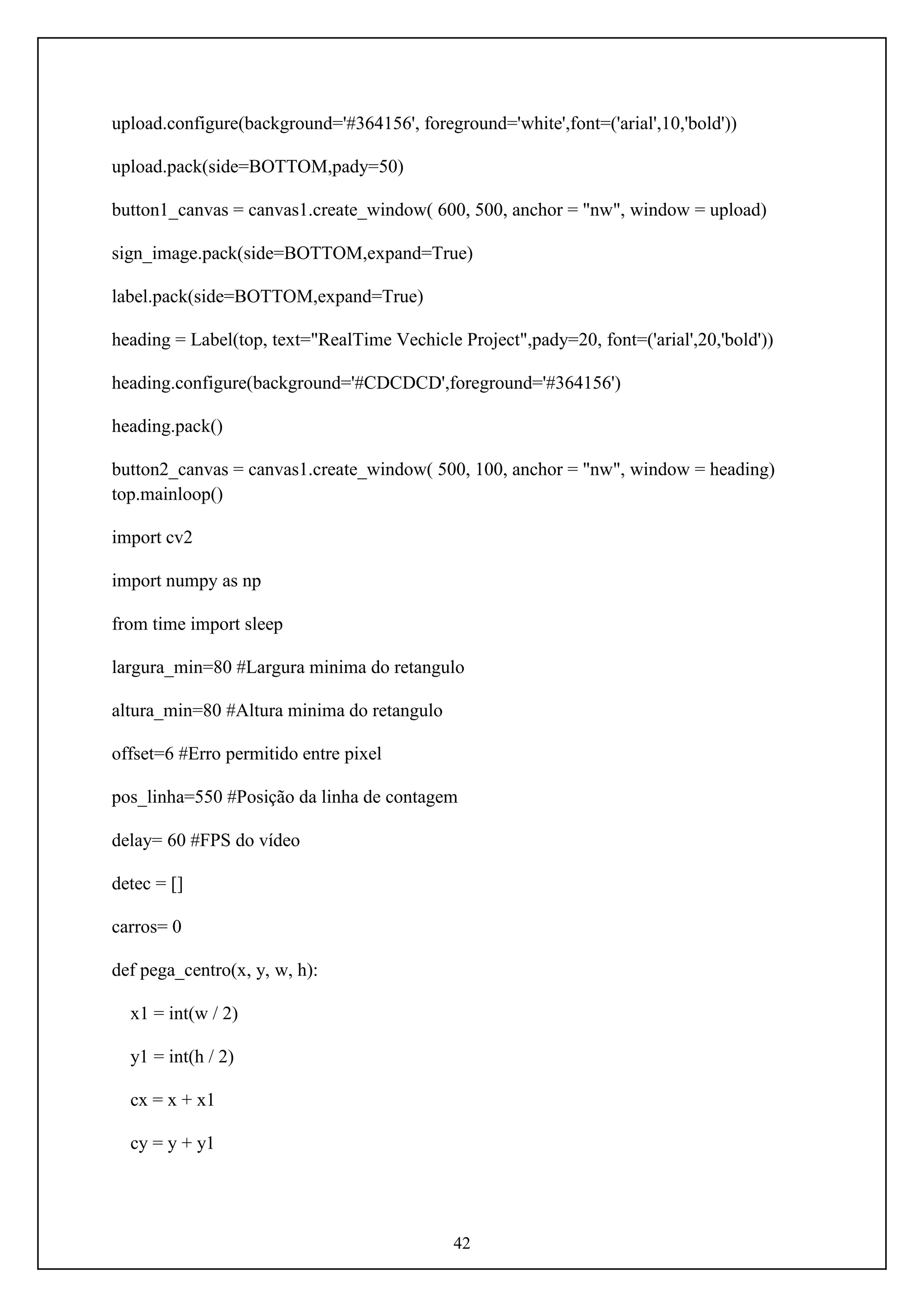 42
upload.configure(background='#364156', foreground='white',font=('arial',10,'bold'))
upload.pack(side=BOTTOM,pady=50)
button1_canvas = canvas1.create_window( 600, 500, anchor = "nw", window = upload)
sign_image.pack(side=BOTTOM,expand=True)
label.pack(side=BOTTOM,expand=True)
heading = Label(top, text="RealTime Vechicle Project",pady=20, font=('arial',20,'bold'))
heading.configure(background='#CDCDCD',foreground='#364156')
heading.pack()
button2_canvas = canvas1.create_window( 500, 100, anchor = "nw", window = heading)
top.mainloop()
import cv2
import numpy as np
from time import sleep
largura_min=80 #Largura minima do retangulo
altura_min=80 #Altura minima do retangulo
offset=6 #Erro permitido entre pixel
pos_linha=550 #Posição da linha de contagem
delay= 60 #FPS do vídeo
detec = []
carros= 0
def pega_centro(x, y, w, h):
x1 = int(w / 2)
y1 = int(h / 2)
cx = x + x1
cy = y + y1
 