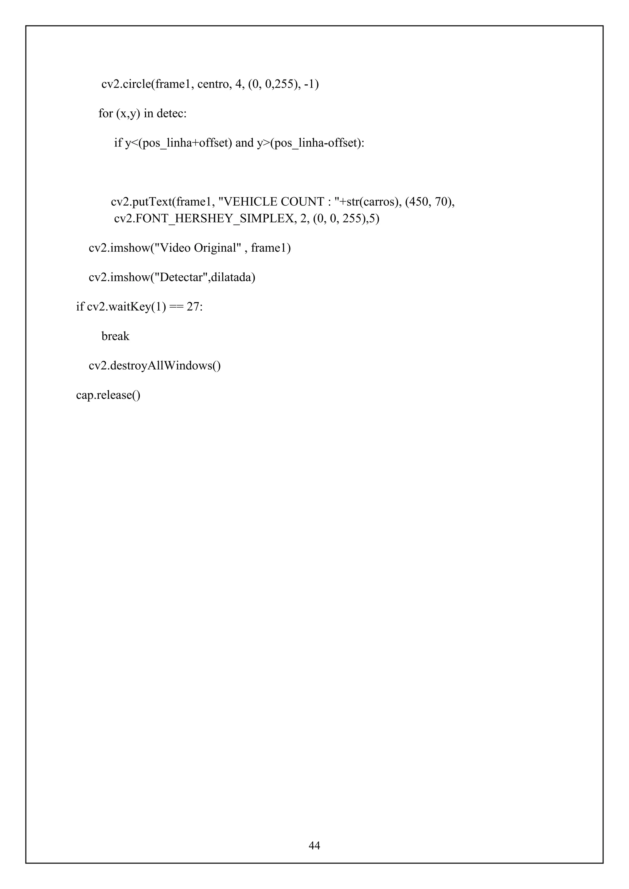 44
cv2.circle(frame1, centro, 4, (0, 0,255), -1)
for (x,y) in detec:
if y<(pos_linha+offset) and y>(pos_linha-offset):
cv2.putText(frame1, "VEHICLE COUNT : "+str(carros), (450, 70),
cv2.FONT_HERSHEY_SIMPLEX, 2, (0, 0, 255),5)
cv2.imshow("Video Original" , frame1)
cv2.imshow("Detectar",dilatada)
if cv2.waitKey(1) == 27:
break
cv2.destroyAllWindows()
cap.release()
 