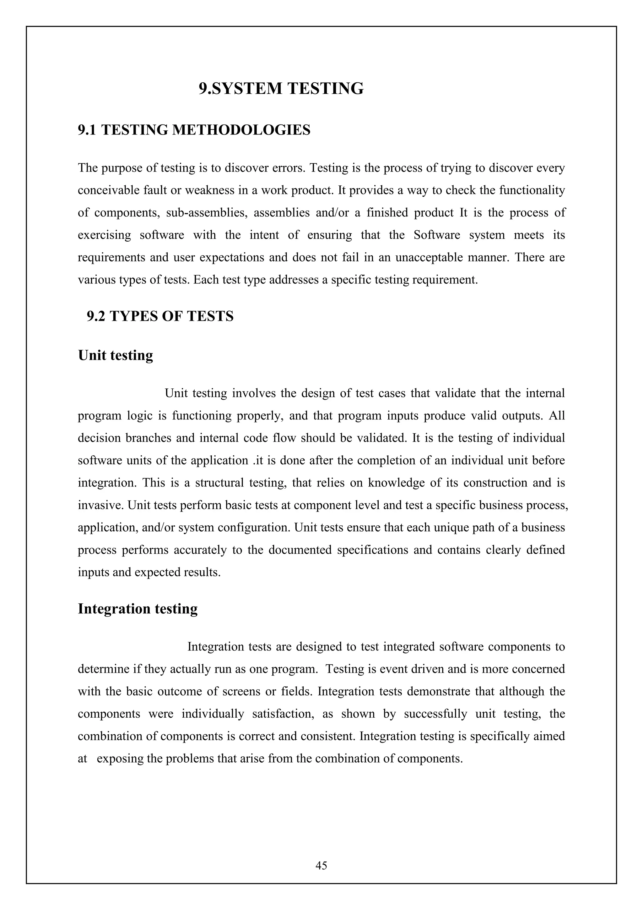 45
9.SYSTEM TESTING
9.1 TESTING METHODOLOGIES
The purpose of testing is to discover errors. Testing is the process of trying to discover every
conceivable fault or weakness in a work product. It provides a way to check the functionality
of components, sub-assemblies, assemblies and/or a finished product It is the process of
exercising software with the intent of ensuring that the Software system meets its
requirements and user expectations and does not fail in an unacceptable manner. There are
various types of tests. Each test type addresses a specific testing requirement.
9.2 TYPES OF TESTS
Unit testing
Unit testing involves the design of test cases that validate that the internal
program logic is functioning properly, and that program inputs produce valid outputs. All
decision branches and internal code flow should be validated. It is the testing of individual
software units of the application .it is done after the completion of an individual unit before
integration. This is a structural testing, that relies on knowledge of its construction and is
invasive. Unit tests perform basic tests at component level and test a specific business process,
application, and/or system configuration. Unit tests ensure that each unique path of a business
process performs accurately to the documented specifications and contains clearly defined
inputs and expected results.
Integration testing
Integration tests are designed to test integrated software components to
determine if they actually run as one program. Testing is event driven and is more concerned
with the basic outcome of screens or fields. Integration tests demonstrate that although the
components were individually satisfaction, as shown by successfully unit testing, the
combination of components is correct and consistent. Integration testing is specifically aimed
at exposing the problems that arise from the combination of components.
 
