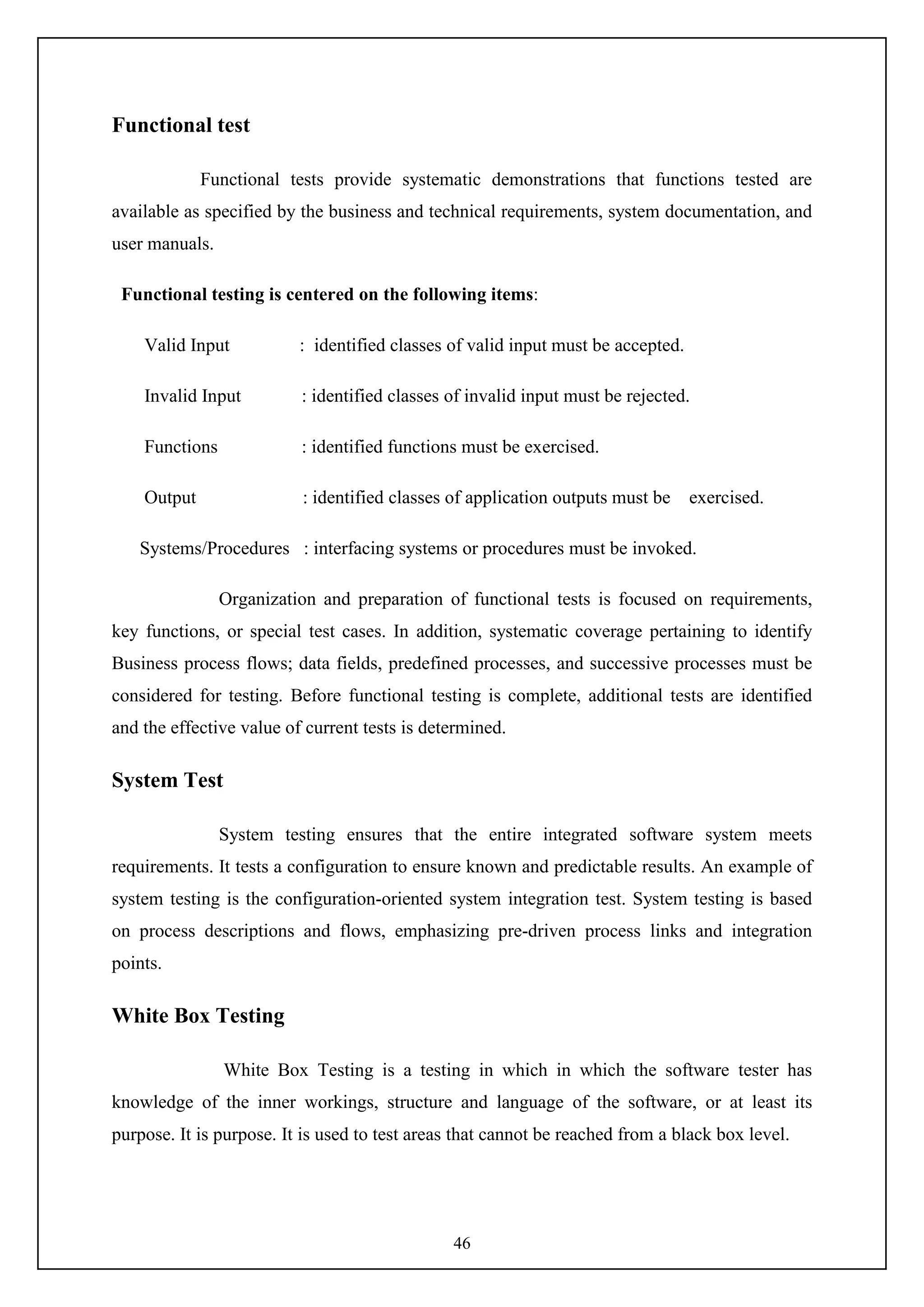 46
Functional test
Functional tests provide systematic demonstrations that functions tested are
available as specified by the business and technical requirements, system documentation, and
user manuals.
Functional testing is centered on the following items:
Valid Input : identified classes of valid input must be accepted.
Invalid Input : identified classes of invalid input must be rejected.
Functions : identified functions must be exercised.
Output : identified classes of application outputs must be exercised.
Systems/Procedures : interfacing systems or procedures must be invoked.
Organization and preparation of functional tests is focused on requirements,
key functions, or special test cases. In addition, systematic coverage pertaining to identify
Business process flows; data fields, predefined processes, and successive processes must be
considered for testing. Before functional testing is complete, additional tests are identified
and the effective value of current tests is determined.
System Test
System testing ensures that the entire integrated software system meets
requirements. It tests a configuration to ensure known and predictable results. An example of
system testing is the configuration-oriented system integration test. System testing is based
on process descriptions and flows, emphasizing pre-driven process links and integration
points.
White Box Testing
White Box Testing is a testing in which in which the software tester has
knowledge of the inner workings, structure and language of the software, or at least its
purpose. It is purpose. It is used to test areas that cannot be reached from a black box level.
 
