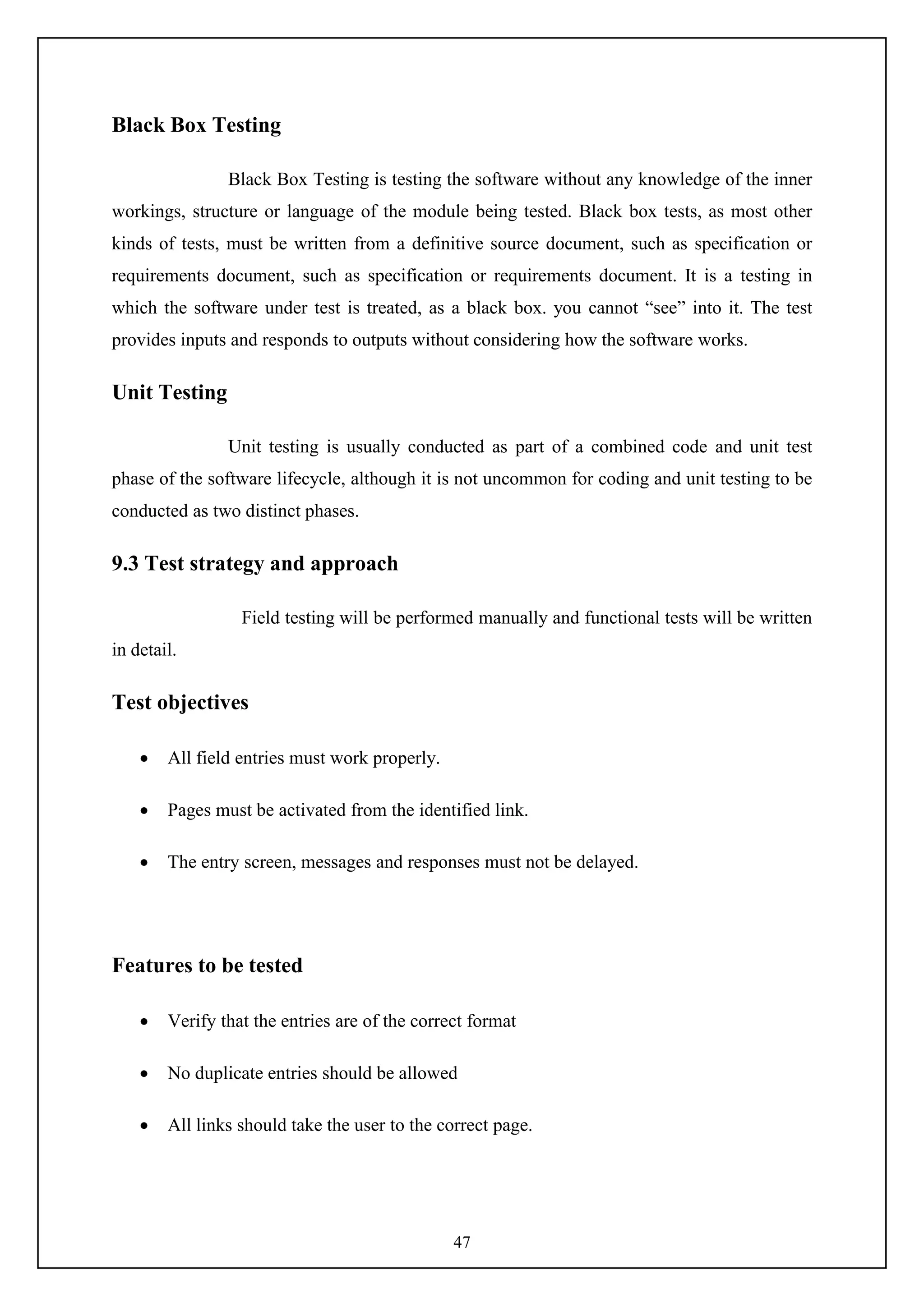47
Black Box Testing
Black Box Testing is testing the software without any knowledge of the inner
workings, structure or language of the module being tested. Black box tests, as most other
kinds of tests, must be written from a definitive source document, such as specification or
requirements document, such as specification or requirements document. It is a testing in
which the software under test is treated, as a black box. you cannot “see” into it. The test
provides inputs and responds to outputs without considering how the software works.
Unit Testing
Unit testing is usually conducted as part of a combined code and unit test
phase of the software lifecycle, although it is not uncommon for coding and unit testing to be
conducted as two distinct phases.
9.3 Test strategy and approach
Field testing will be performed manually and functional tests will be written
in detail.
Test objectives
 All field entries must work properly.
 Pages must be activated from the identified link.
 The entry screen, messages and responses must not be delayed.
Features to be tested
 Verify that the entries are of the correct format
 No duplicate entries should be allowed
 All links should take the user to the correct page.
 
