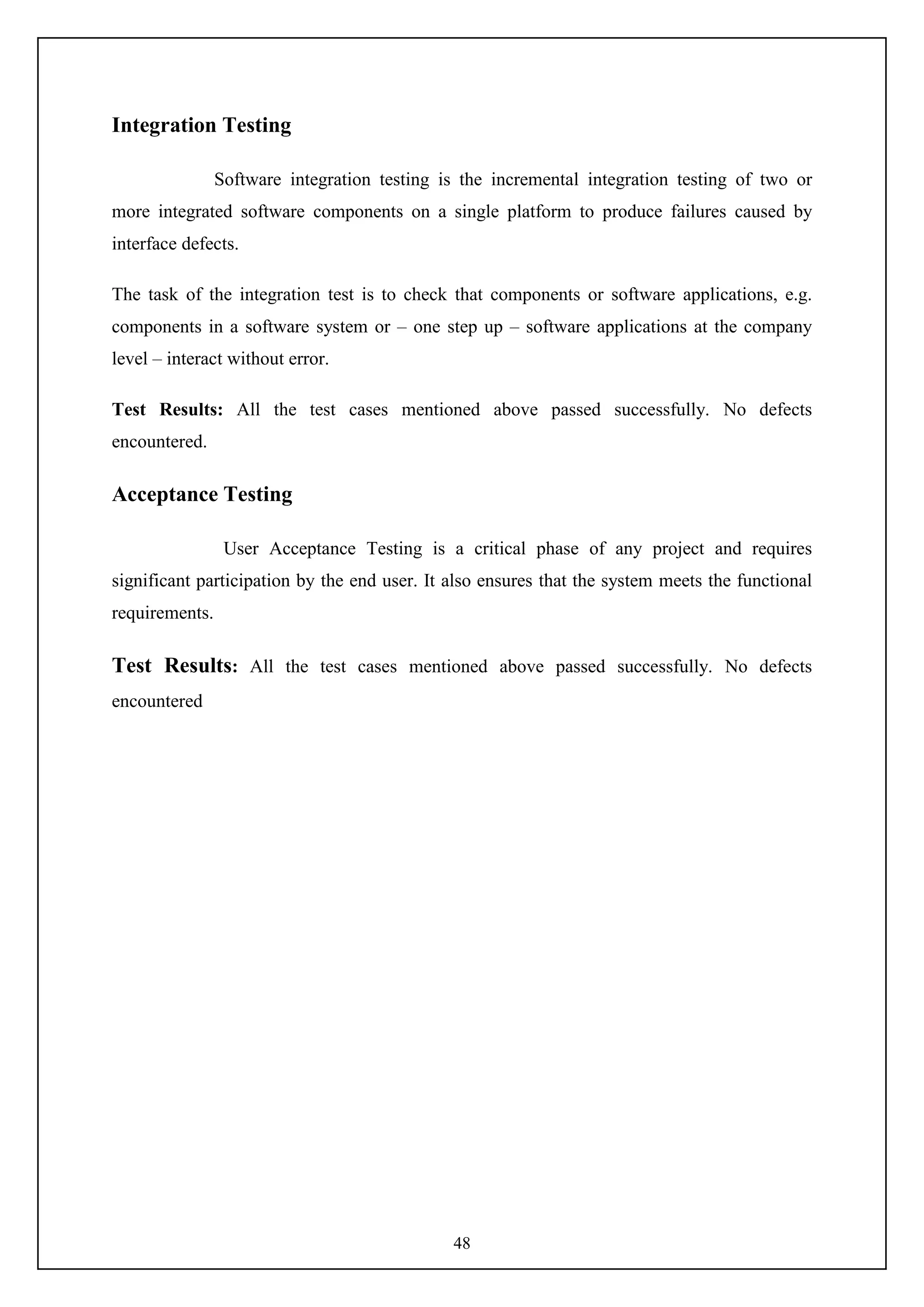 48
Integration Testing
Software integration testing is the incremental integration testing of two or
more integrated software components on a single platform to produce failures caused by
interface defects.
The task of the integration test is to check that components or software applications, e.g.
components in a software system or – one step up – software applications at the company
level – interact without error.
Test Results: All the test cases mentioned above passed successfully. No defects
encountered.
Acceptance Testing
User Acceptance Testing is a critical phase of any project and requires
significant participation by the end user. It also ensures that the system meets the functional
requirements.
Test Results: All the test cases mentioned above passed successfully. No defects
encountered
 
