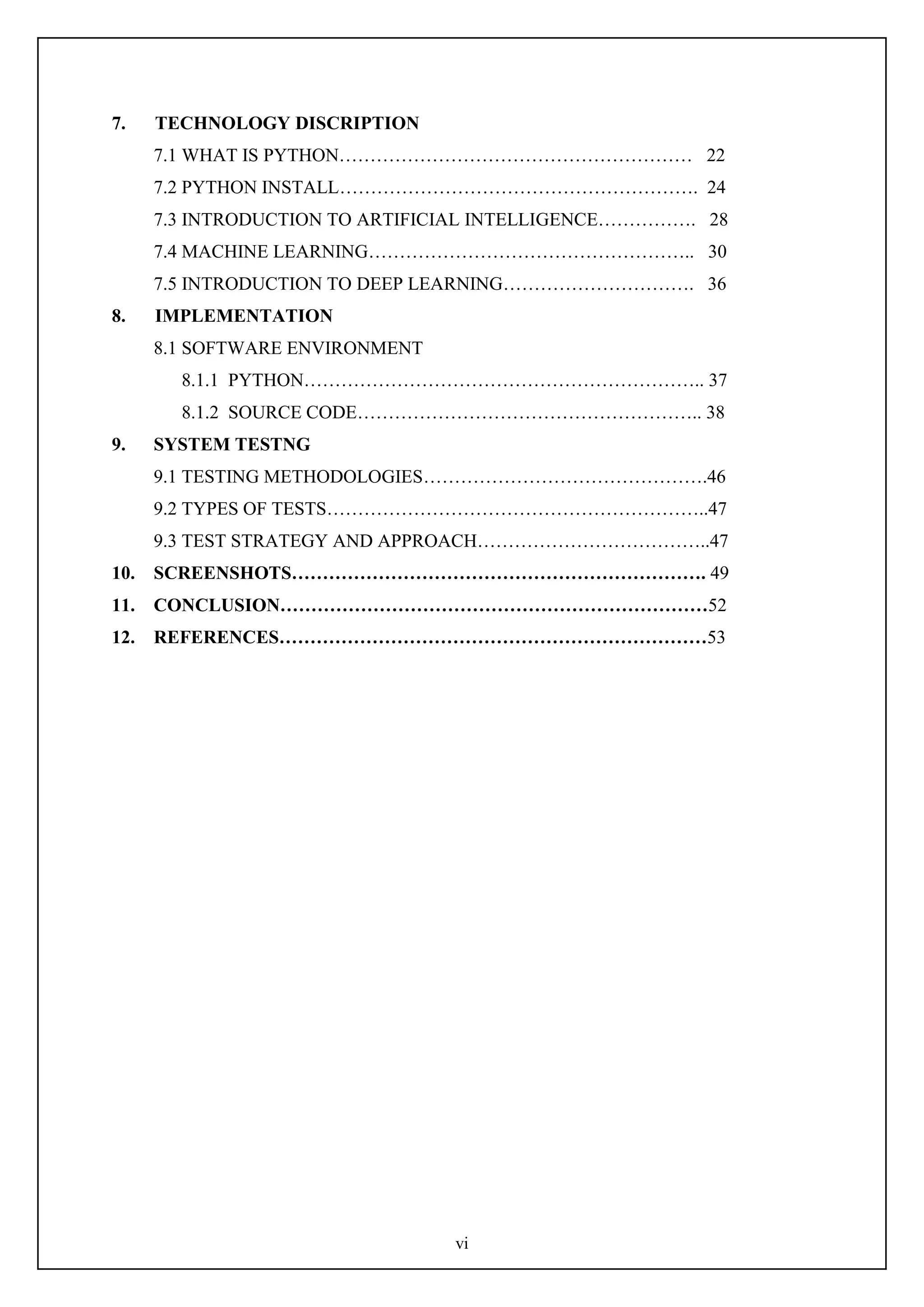 vi
7. TECHNOLOGY DISCRIPTION
7.1 WHAT IS PYTHON………………………………………………… 22
7.2 PYTHON INSTALL…………………………………………………. 24
7.3 INTRODUCTION TO ARTIFICIAL INTELLIGENCE……………. 28
7.4 MACHINE LEARNING…………………………………………….. 30
7.5 INTRODUCTION TO DEEP LEARNING…………………………. 36
8. IMPLEMENTATION
8.1 SOFTWARE ENVIRONMENT
8.1.1 PYTHON……………………………………………………….. 37
8.1.2 SOURCE CODE……………………………………………….. 38
9. SYSTEM TESTNG
9.1 TESTING METHODOLOGIES……………………………………….46
9.2 TYPES OF TESTS……………………………………………………..47
9.3 TEST STRATEGY AND APPROACH………………………………..47
10. SCREENSHOTS…………………………………………………………. 49
11. CONCLUSION……………………………………………………………52
12. REFERENCES……………………………………………………………53
 