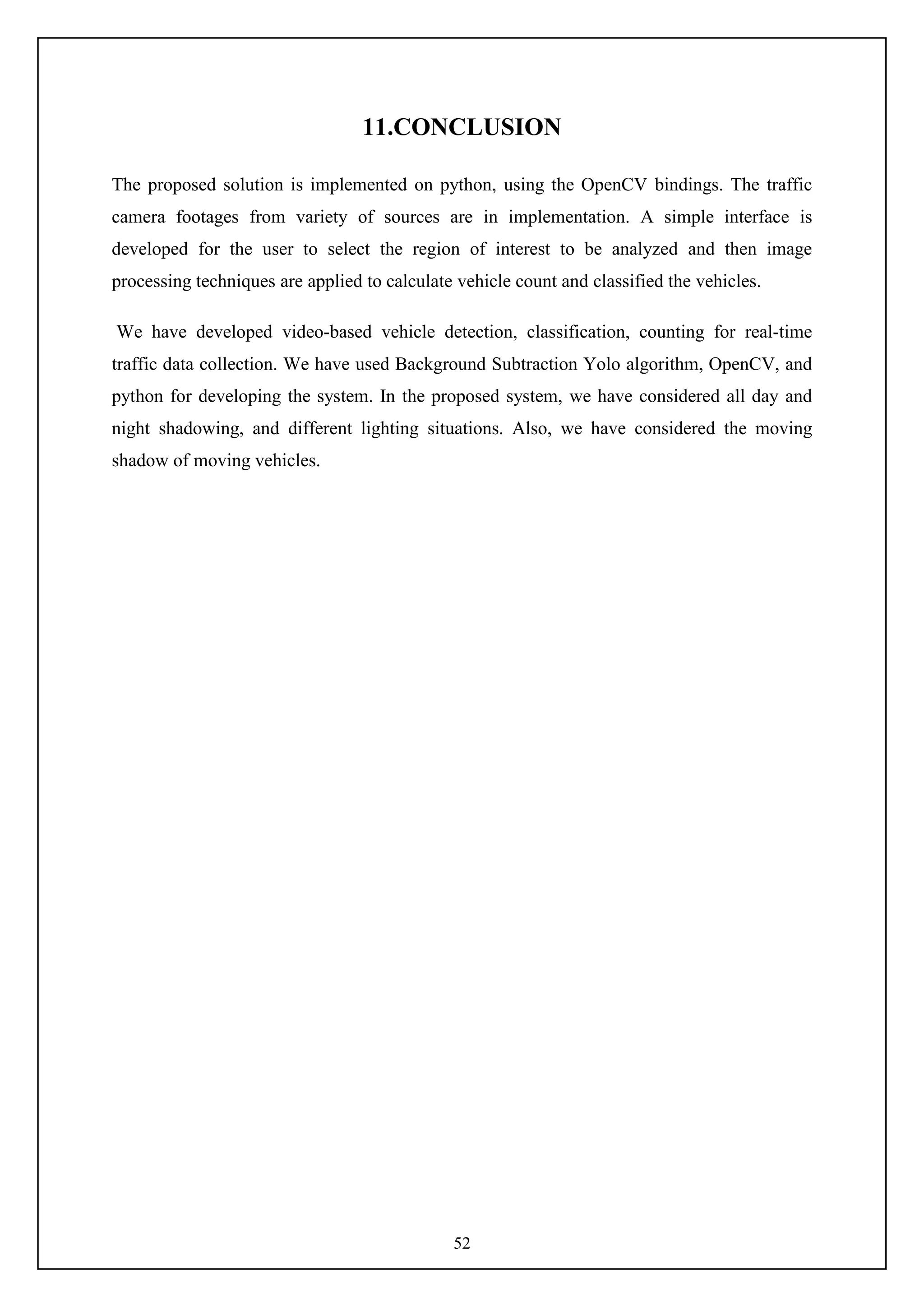 52
11.CONCLUSION
The proposed solution is implemented on python, using the OpenCV bindings. The traffic
camera footages from variety of sources are in implementation. A simple interface is
developed for the user to select the region of interest to be analyzed and then image
processing techniques are applied to calculate vehicle count and classified the vehicles.
We have developed video-based vehicle detection, classification, counting for real-time
traffic data collection. We have used Background Subtraction Yolo algorithm, OpenCV, and
python for developing the system. In the proposed system, we have considered all day and
night shadowing, and different lighting situations. Also, we have considered the moving
shadow of moving vehicles.
 
