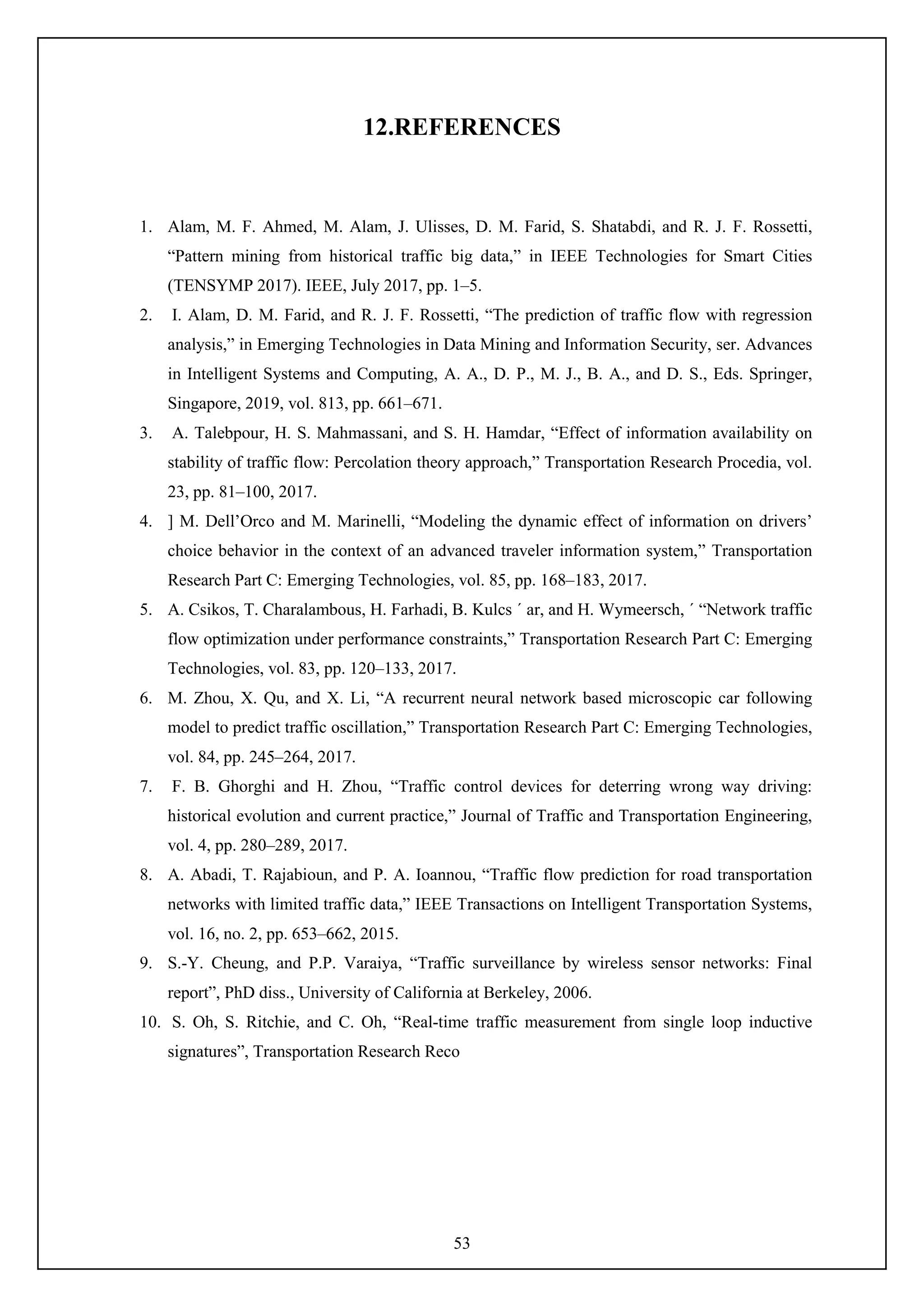53
12.REFERENCES
1. Alam, M. F. Ahmed, M. Alam, J. Ulisses, D. M. Farid, S. Shatabdi, and R. J. F. Rossetti,
“Pattern mining from historical traffic big data,” in IEEE Technologies for Smart Cities
(TENSYMP 2017). IEEE, July 2017, pp. 1–5.
2. I. Alam, D. M. Farid, and R. J. F. Rossetti, “The prediction of traffic flow with regression
analysis,” in Emerging Technologies in Data Mining and Information Security, ser. Advances
in Intelligent Systems and Computing, A. A., D. P., M. J., B. A., and D. S., Eds. Springer,
Singapore, 2019, vol. 813, pp. 661–671.
3. A. Talebpour, H. S. Mahmassani, and S. H. Hamdar, “Effect of information availability on
stability of traffic flow: Percolation theory approach,” Transportation Research Procedia, vol.
23, pp. 81–100, 2017.
4. ] M. Dell’Orco and M. Marinelli, “Modeling the dynamic effect of information on drivers’
choice behavior in the context of an advanced traveler information system,” Transportation
Research Part C: Emerging Technologies, vol. 85, pp. 168–183, 2017.
5. A. Csikos, T. Charalambous, H. Farhadi, B. Kulcs ´ ar, and H. Wymeersch, ´ “Network traffic
flow optimization under performance constraints,” Transportation Research Part C: Emerging
Technologies, vol. 83, pp. 120–133, 2017.
6. M. Zhou, X. Qu, and X. Li, “A recurrent neural network based microscopic car following
model to predict traffic oscillation,” Transportation Research Part C: Emerging Technologies,
vol. 84, pp. 245–264, 2017.
7. F. B. Ghorghi and H. Zhou, “Traffic control devices for deterring wrong way driving:
historical evolution and current practice,” Journal of Traffic and Transportation Engineering,
vol. 4, pp. 280–289, 2017.
8. A. Abadi, T. Rajabioun, and P. A. Ioannou, “Traffic flow prediction for road transportation
networks with limited traffic data,” IEEE Transactions on Intelligent Transportation Systems,
vol. 16, no. 2, pp. 653–662, 2015.
9. S.-Y. Cheung, and P.P. Varaiya, “Traffic surveillance by wireless sensor networks: Final
report”, PhD diss., University of California at Berkeley, 2006.
10. S. Oh, S. Ritchie, and C. Oh, “Real-time traffic measurement from single loop inductive
signatures”, Transportation Research Reco
 