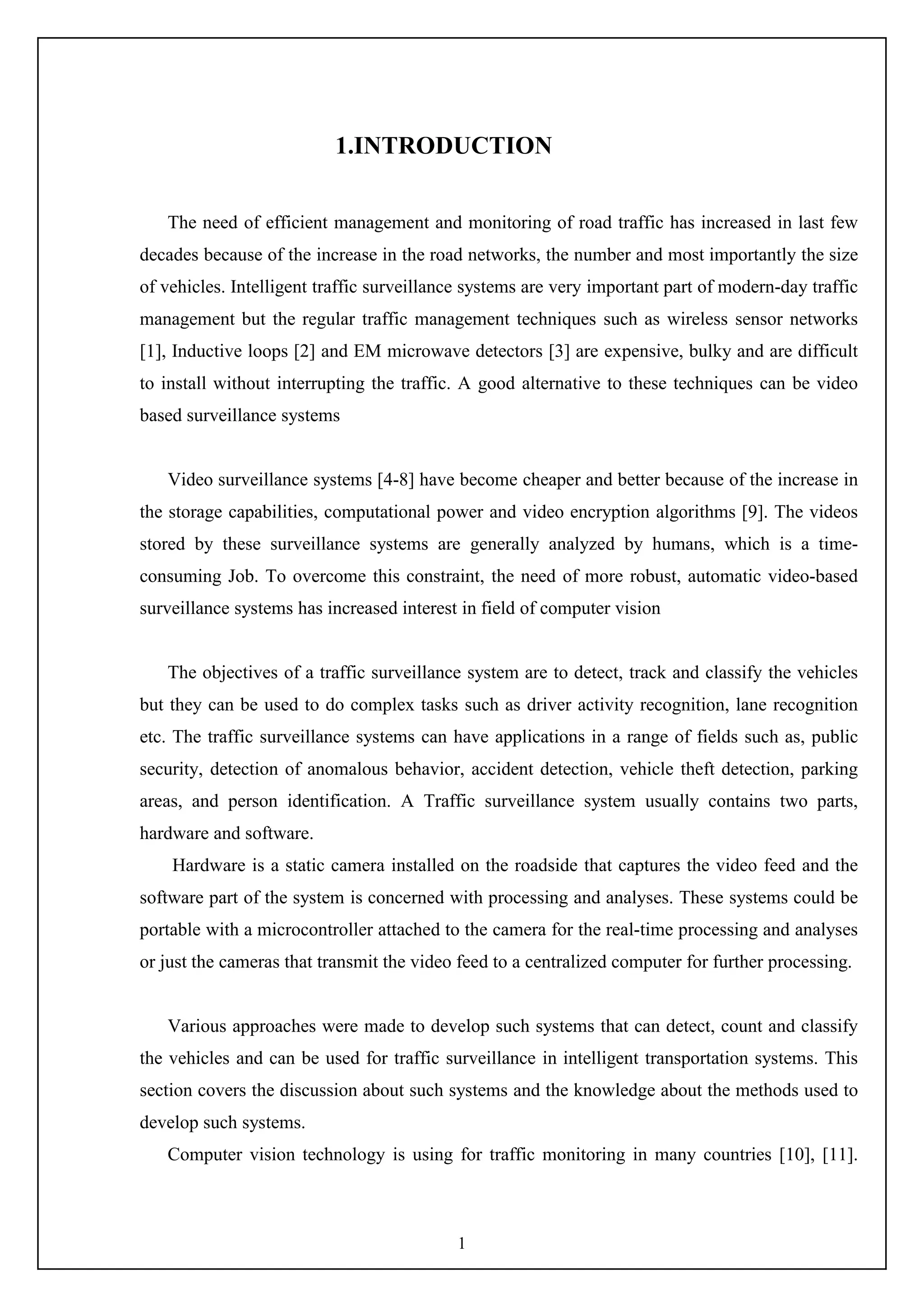 1
1.INTRODUCTION
The need of efficient management and monitoring of road traffic has increased in last few
decades because of the increase in the road networks, the number and most importantly the size
of vehicles. Intelligent traffic surveillance systems are very important part of modern-day traffic
management but the regular traffic management techniques such as wireless sensor networks
[1], Inductive loops [2] and EM microwave detectors [3] are expensive, bulky and are difficult
to install without interrupting the traffic. A good alternative to these techniques can be video
based surveillance systems
Video surveillance systems [4-8] have become cheaper and better because of the increase in
the storage capabilities, computational power and video encryption algorithms [9]. The videos
stored by these surveillance systems are generally analyzed by humans, which is a time-
consuming Job. To overcome this constraint, the need of more robust, automatic video-based
surveillance systems has increased interest in field of computer vision
The objectives of a traffic surveillance system are to detect, track and classify the vehicles
but they can be used to do complex tasks such as driver activity recognition, lane recognition
etc. The traffic surveillance systems can have applications in a range of fields such as, public
security, detection of anomalous behavior, accident detection, vehicle theft detection, parking
areas, and person identification. A Traffic surveillance system usually contains two parts,
hardware and software.
Hardware is a static camera installed on the roadside that captures the video feed and the
software part of the system is concerned with processing and analyses. These systems could be
portable with a microcontroller attached to the camera for the real-time processing and analyses
or just the cameras that transmit the video feed to a centralized computer for further processing.
Various approaches were made to develop such systems that can detect, count and classify
the vehicles and can be used for traffic surveillance in intelligent transportation systems. This
section covers the discussion about such systems and the knowledge about the methods used to
develop such systems.
Computer vision technology is using for traffic monitoring in many countries [10], [11].
 