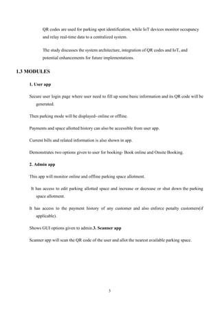 3
QR codes are used for parking spot identification, while IoT devices monitor occupancy
and relay real-time data to a centralized system.
The study discusses the system architecture, integration of QR codes and IoT, and
potential enhancements for future implementations.
1.3 MODULES
1. User app
Secure user login page where user need to fill up some basic information and its QR code will be
generated.
Then parking mode will be displayed- online or offline.
Payments and space allotted history can also be accessible from user app.
Current bills and related information is also shown in app.
Demonstrates two options given to user for booking- Book online and Onsite Booking.
2. Admin app
This app will monitor online and offline parking space allotment.
It has access to edit parking allotted space and increase or decrease or shut down the parking
space allotment.
It has access to the payment history of any customer and also enforce penalty customers(if
applicable).
Shows GUI options given to admin.3. Scanner app
Scanner app will scan the QR code of the user and allot the nearest available parking space.
 