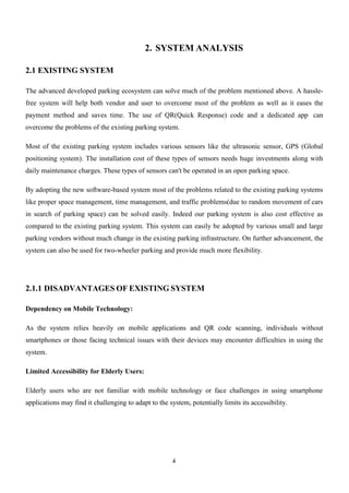 4
2. SYSTEM ANALYSIS
2.1 EXISTING SYSTEM
The advanced developed parking ecosystem can solve much of the problem mentioned above. A hassle-
free system will help both vendor and user to overcome most of the problem as well as it eases the
payment method and saves time. The use of QR(Quick Response) code and a dedicated app can
overcome the problems of the existing parking system.
Most of the existing parking system includes various sensors like the ultrasonic sensor, GPS (Global
positioning system). The installation cost of these types of sensors needs huge investments along with
daily maintenance charges. These types of sensors can't be operated in an open parking space.
By adopting the new software-based system most of the problems related to the existing parking systems
like proper space management, time management, and traffic problems(due to random movement of cars
in search of parking space) can be solved easily. Indeed our parking system is also cost effective as
compared to the existing parking system. This system can easily be adopted by various small and large
parking vendors without much change in the existing parking infrastructure. On further advancement, the
system can also be used for two-wheeler parking and provide much more flexibility.
2.1.1 DISADVANTAGES OF EXISTING SYSTEM
Dependency on Mobile Technology:
As the system relies heavily on mobile applications and QR code scanning, individuals without
smartphones or those facing technical issues with their devices may encounter difficulties in using the
system.
Limited Accessibility for Elderly Users:
Elderly users who are not familiar with mobile technology or face challenges in using smartphone
applications may find it challenging to adapt to the system, potentially limits its accessibility.
 