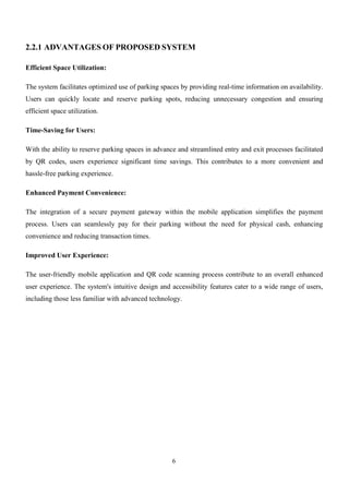 6
2.2.1 ADVANTAGES OF PROPOSED SYSTEM
Efficient Space Utilization:
The system facilitates optimized use of parking spaces by providing real-time information on availability.
Users can quickly locate and reserve parking spots, reducing unnecessary congestion and ensuring
efficient space utilization.
Time-Saving for Users:
With the ability to reserve parking spaces in advance and streamlined entry and exit processes facilitated
by QR codes, users experience significant time savings. This contributes to a more convenient and
hassle-free parking experience.
Enhanced Payment Convenience:
The integration of a secure payment gateway within the mobile application simplifies the payment
process. Users can seamlessly pay for their parking without the need for physical cash, enhancing
convenience and reducing transaction times.
Improved User Experience:
The user-friendly mobile application and QR code scanning process contribute to an overall enhanced
user experience. The system's intuitive design and accessibility features cater to a wide range of users,
including those less familiar with advanced technology.
 
