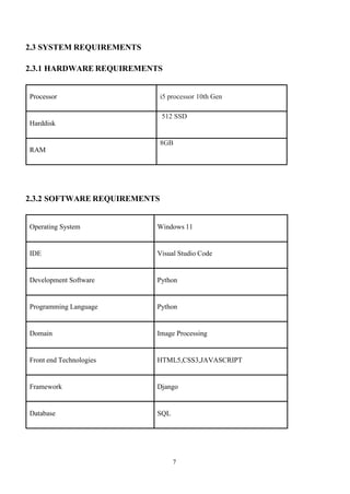 7
2.3 SYSTEM REQUIREMENTS
2.3.1 HARDWARE REQUIREMENTS
Processor i5 processor 10th Gen
Harddisk
512 SSD
RAM
8GB
2.3.2 SOFTWARE REQUIREMENTS
Operating System Windows 11
IDE Visual Studio Code
Development Software Python
Programming Language Python
Domain Image Processing
Front end Technologies HTML5,CSS3,JAVASCRIPT
Framework Django
Database SQL
 