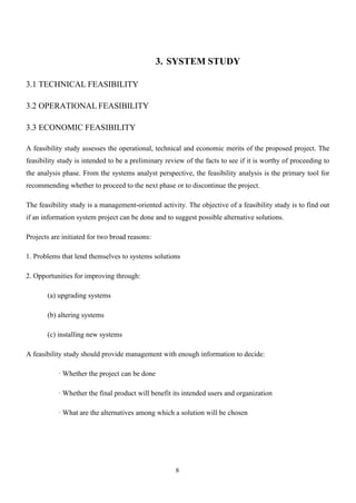 8
3. SYSTEM STUDY
3.1 TECHNICAL FEASIBILITY
3.2 OPERATIONAL FEASIBILITY
3.3 ECONOMIC FEASIBILITY
A feasibility study assesses the operational, technical and economic merits of the proposed project. The
feasibility study is intended to be a preliminary review of the facts to see if it is worthy of proceeding to
the analysis phase. From the systems analyst perspective, the feasibility analysis is the primary tool for
recommending whether to proceed to the next phase or to discontinue the project.
The feasibility study is a management-oriented activity. The objective of a feasibility study is to find out
if an information system project can be done and to suggest possible alternative solutions.
Projects are initiated for two broad reasons:
1. Problems that lend themselves to systems solutions
2. Opportunities for improving through:
(a) upgrading systems
(b) altering systems
(c) installing new systems
A feasibility study should provide management with enough information to decide:
· Whether the project can be done
· Whether the final product will benefit its intended users and organization
· What are the alternatives among which a solution will be chosen
 