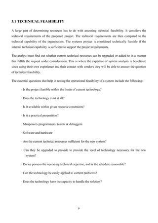 9
3.1 TECHNICAL FEASIBILITY
A large part of determining resources has to do with assessing technical feasibility. It considers the
technical requirements of the proposed project. The technical requirements are then compared to the
technical capability of the organization. The systems project is considered technically feasible if the
internal technical capability is sufficient to support the project requirements.
The analyst must find out whether current technical resources can be upgraded or added to in a manner
that fulfils the request under consideration. This is where the expertise of system analysts is beneficial,
since using their own experience and their contact with vendors they will be able to answer the question
of technical feasibility.
The essential questions that help in testing the operational feasibility of a system include the following:
· Is the project feasible within the limits of current technology?
· Does the technology exist at all?
· Is it available within given resource constraints?
· Is it a practical proposition?
· Manpower- programmers, testers & debuggers
· Software and hardware
· Are the current technical resources sufficient for the new system?
· Can they be upgraded to provide to provide the level of technology necessary for the new
system?
· Do we possess the necessary technical expertise, and is the schedule reasonable?
· Can the technology be easily applied to current problems?
· Does the technology have the capacity to handle the solution?
 