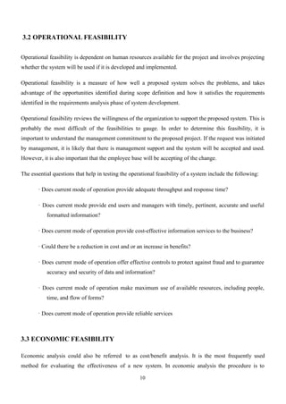 10
3.2 OPERATIONAL FEASIBILITY
Operational feasibility is dependent on human resources available for the project and involves projecting
whether the system will be used if it is developed and implemented.
Operational feasibility is a measure of how well a proposed system solves the problems, and takes
advantage of the opportunities identified during scope definition and how it satisfies the requirements
identified in the requirements analysis phase of system development.
Operational feasibility reviews the willingness of the organization to support the proposed system. This is
probably the most difficult of the feasibilities to gauge. In order to determine this feasibility, it is
important to understand the management commitment to the proposed project. If the request was initiated
by management, it is likely that there is management support and the system will be accepted and used.
However, it is also important that the employee base will be accepting of the change.
The essential questions that help in testing the operational feasibility of a system include the following:
· Does current mode of operation provide adequate throughput and response time?
· Does current mode provide end users and managers with timely, pertinent, accurate and useful
formatted information?
· Does current mode of operation provide cost-effective information services to the business?
· Could there be a reduction in cost and or an increase in benefits?
· Does current mode of operation offer effective controls to protect against fraud and to guarantee
accuracy and security of data and information?
· Does current mode of operation make maximum use of available resources, including people,
time, and flow of forms?
· Does current mode of operation provide reliable services
3.3 ECONOMIC FEASIBILITY
Economic analysis could also be referred to as cost/benefit analysis. It is the most frequently used
method for evaluating the effectiveness of a new system. In economic analysis the procedure is to
 