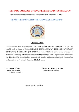 SRI INDU COLLEGE OF ENGINEERING AND TECHNOLOGY
(An Autonomous Institution under UGC, accredited by NBA, Affiliated to JNTUH)
DEPARTMENT OF COMPUTER SCIENCE & ENGINEERING
CERTIFICATE
Certified that the Major project entitled “QR CODE BASED SMART PARKING SYSTEM” is a
bonafide work carried out by M.MANISHA [20D41A05D2], P.NAVYA [20D41A05GO], MD.YASIN
[20D41A05D4], O.SRIKANTH [20D41A05F0] in partial fulfillment for the award of degree of
Bachelor of Technology in Computer Science and Engineering of SICET, Hyderabad for the academic
year 2023-2024.The project has been approved as it satisfies academic requirements in respect of the
work prescribed for IV Year, II-Semester of B. Tech course.
INTERNAL GUIDE HEAD OF THE DEPARTMENT
(Mrs. B. Gowthami) (Prof.Ch.GVN.Prasad)
(Assistant Professor)
EXTERNAL EXAMINER
 