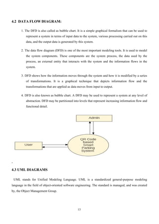 13
4.2 DATA FLOW DIAGRAM:
1. The DFD is also called as bubble chart. It is a simple graphical formalism that can be used to
represent a system in terms of input data to the system, various processing carried out on this
data, and the output data is generated by this system.
2. The data flow diagram (DFD) is one of the most important modeling tools. It is used to model
the system components. These components are the system process, the data used by the
process, an external entity that interacts with the system and the information flows in the
system.
3. DFD shows how the information moves through the system and how it is modified by a series
of transformations. It is a graphical technique that depicts information flow and the
transformations that are applied as data moves from input to output.
4. DFD is also known as bubble chart. A DFD may be used to represent a system at any level of
abstraction. DFD may be partitioned into levels that represent increasing information flow and
functional detail.
4.3 UML DIAGRAMS
UML stands for Unified Modeling Language. UML is a standardized general-purpose modeling
language in the field of object-oriented software engineering. The standard is managed, and was created
by, the Object Management Group.
 