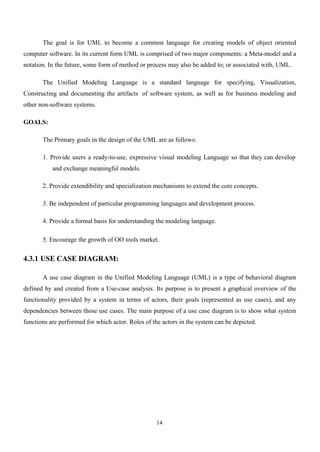 14
The goal is for UML to become a common language for creating models of object oriented
computer software. In its current form UML is comprised of two major components: a Meta-model and a
notation. In the future, some form of method or process may also be added to; or associated with, UML.
The Unified Modeling Language is a standard language for specifying, Visualization,
Constructing and documenting the artifacts of software system, as well as for business modeling and
other non-software systems.
GOALS:
The Primary goals in the design of the UML are as follows:
1. Provide users a ready-to-use, expressive visual modeling Language so that they can develop
and exchange meaningful models.
2. Provide extendibility and specialization mechanisms to extend the core concepts.
3. Be independent of particular programming languages and development process.
4. Provide a formal basis for understanding the modeling language.
5. Encourage the growth of OO tools market.
4.3.1 USE CASE DIAGRAM:
A use case diagram in the Unified Modeling Language (UML) is a type of behavioral diagram
defined by and created from a Use-case analysis. Its purpose is to present a graphical overview of the
functionality provided by a system in terms of actors, their goals (represented as use cases), and any
dependencies between those use cases. The main purpose of a use case diagram is to show what system
functions are performed for which actor. Roles of the actors in the system can be depicted.
 