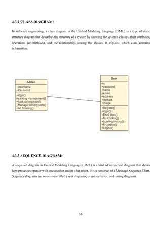 16
4.3.2 CLASS DIAGRAM:
In software engineering, a class diagram in the Unified Modeling Language (UML) is a type of static
structure diagram that describes the structure of a system by showing the system's classes, their attributes,
operations (or methods), and the relationships among the classes. It explains which class contains
information.
4.3.3 SEQUENCE DIAGRAM:
A sequence diagram in Unified Modeling Language (UML) is a kind of interaction diagram that shows
how processes operate with one another and in what order. It is a construct of a Message Sequence Chart.
Sequence diagrams are sometimes called event diagrams, event scenarios, and timing diagrams.
 