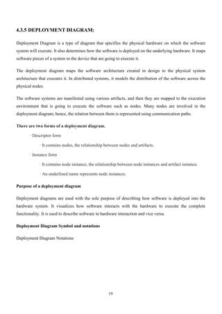 19
4.3.5 DEPLOYMENT DIAGRAM:
Deployment Diagram is a type of diagram that specifies the physical hardware on which the software
system will execute. It also determines how the software is deployed on the underlying hardware. It maps
software pieces of a system to the device that are going to execute it.
The deployment diagram maps the software architecture created in design to the physical system
architecture that executes it. In distributed systems, it models the distribution of the software across the
physical nodes.
The software systems are manifested using various artifacts, and then they are mapped to the execution
environment that is going to execute the software such as nodes. Many nodes are involved in the
deployment diagram; hence, the relation between them is represented using communication paths.
There are two forms of a deployment diagram.
· Descriptor form
· It contains nodes, the relationship between nodes and artifacts.
· Instance form
· It contains node instance, the relationship between node instances and artifact instance.
· An underlined name represents node instances.
Purpose of a deployment diagram
Deployment diagrams are used with the sole purpose of describing how software is deployed into the
hardware system. It visualizes how software interacts with the hardware to execute the complete
functionality. It is used to describe software to hardware interaction and vice versa.
Deployment Diagram Symbol and notations
Deployment Diagram Notations
 